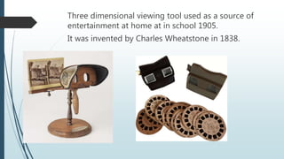 Three dimensional viewing tool used as a source of
entertainment at home at in school 1905.
It was invented by Charles Wheatstone in 1838.
 