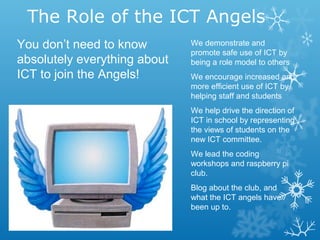 The Role of the ICT Angels
We demonstrate and
promote safe use of ICT by
being a role model to others
We encourage increased and
more efficient use of ICT by
helping staff and students
We help drive the direction of
ICT in school by representing
the views of students on the
new ICT committee.
We lead the coding
workshops and raspberry pi
club.
Blog about the club, and
what the ICT angels have
been up to.
You don’t need to know
absolutely everything about
ICT to join the Angels!
 