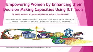Empowering Women by Enhancing their
Decision Making Capacities Using ICT Tools
DR AVANI MANIAR, MS NAINA KHURANIYA AND MS. DHARA BHATT
DEPARTMENT OF EXTENSION AND COMMUNICATION, FACULTY OF FAMILY AND
COMMUNITY SCIENCES, THE M.S UNIVERSITY OF BARODA, VADODARA
International Conference on Women Studies and Social Sciences, Chandigarh, 9-11 March 2017 1
 