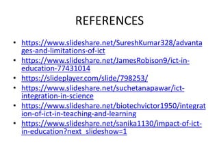 REFERENCES
• https://www.slideshare.net/SureshKumar328/advanta
ges-and-limitations-of-ict
• https://www.slideshare.net/JamesRobison9/ict-in-
education-77431014
• https://slideplayer.com/slide/798253/
• https://www.slideshare.net/suchetanapawar/ict-
integration-in-science
• https://www.slideshare.net/biotechvictor1950/integrat
ion-of-ict-in-teaching-and-learning
• https://www.slideshare.net/sanika1130/impact-of-ict-
in-education?next_slideshow=1
 