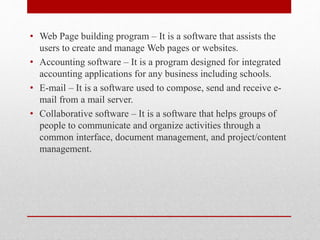• Web Page building program – It is a software that assists the
users to create and manage Web pages or websites.
• Accounting software – It is a program designed for integrated
accounting applications for any business including schools.
• E-mail – It is a software used to compose, send and receive e-
mail from a mail server.
• Collaborative software – It is a software that helps groups of
people to communicate and organize activities through a
common interface, document management, and project/content
management.
 