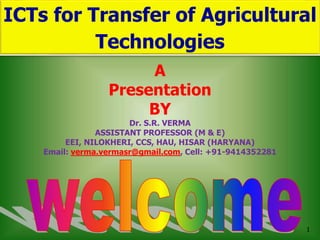 1
ICTs for Transfer of Agricultural
Technologies
A
Presentation
BY
Dr. S.R. VERMA
ASSISTANT PROFESSOR (M & E)
EEI, NILOKHERI, CCS, HAU, HISAR (HARYANA)
Email: verma.vermasr@gmail.com, Cell: +91-9414352281
 