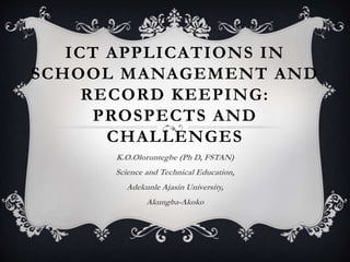 ICT APPLICATIONS IN 
SCHOOL MANAGEMENT AND 
RECORD KEEPING: 
PROSPECTS AND 
CHALLENGES 
K.O.Oloruntegbe (Ph D, FSTAN) 
Science and Technical Education, 
Adekunle Ajasin University, 
Akungba-Akoko 
 