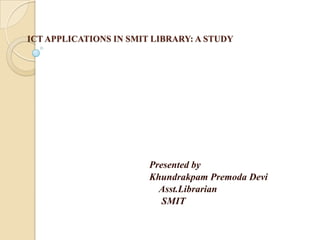 ICT APPLICATIONS IN SMIT LIBRARY: A STUDY Presented by KhundrakpamPremoda Devi Asst.Librarian 			     SMIT 