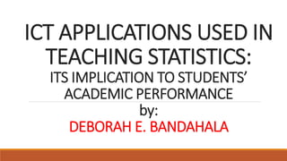 ICT APPLICATIONS USED IN
TEACHING STATISTICS:
ITS IMPLICATION TO STUDENTS’
ACADEMIC PERFORMANCE
by:
DEBORAH E. BANDAHALA
 