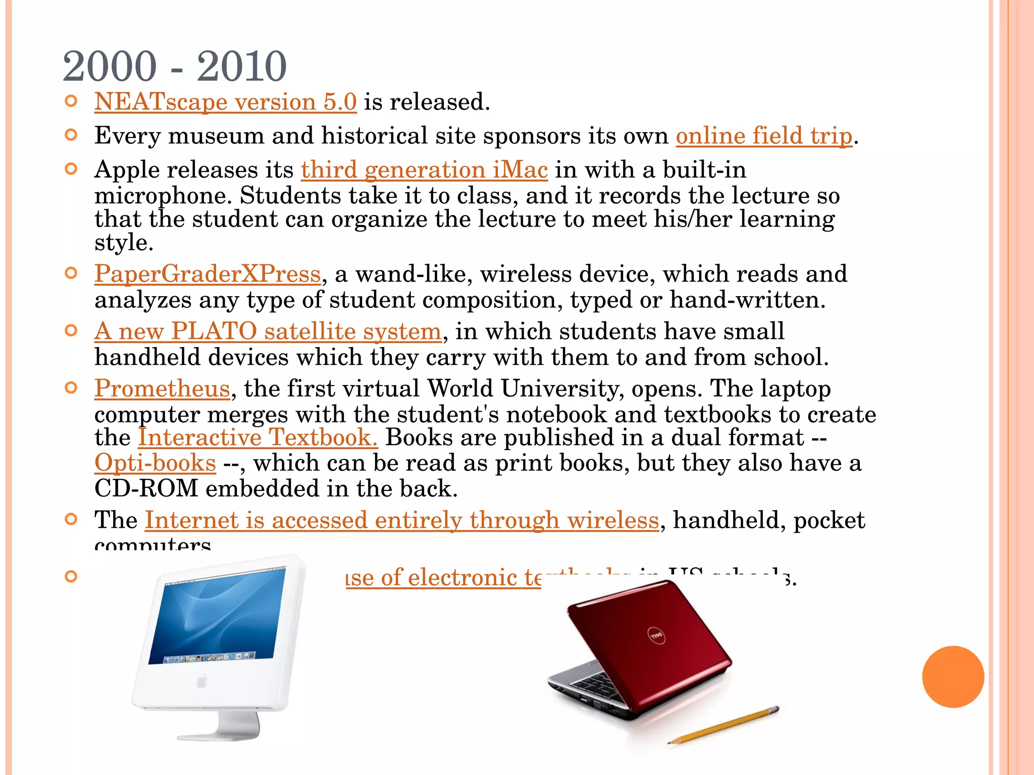 2000 - 2010 NEATscape version 5.0  is released.  Every museum and historical site sponsors its own  online field trip . Apple releases its  third generation iMac  in with a built-in microphone. Students take it to class, and it records the lecture so that the student can organize the lecture to meet his/her learning style. PaperGraderXPress , a wand-like, wireless device, which reads and analyzes any type of student composition, typed or hand-written. A new PLATO satellite system , in which students have small handheld devices which they carry with them to and from school.  Prometheus , the first virtual World University, opens. The laptop computer merges with the student's notebook and textbooks to create the  Interactive Textbook.  Books are published in a dual format --  Opti-books  --, which can be read as print books, but they also have a CD-ROM embedded in the back. The  Internet is accessed entirely through wireless , handheld, pocket computers. The first  widespread use of electronic textbooks  in US schools.  