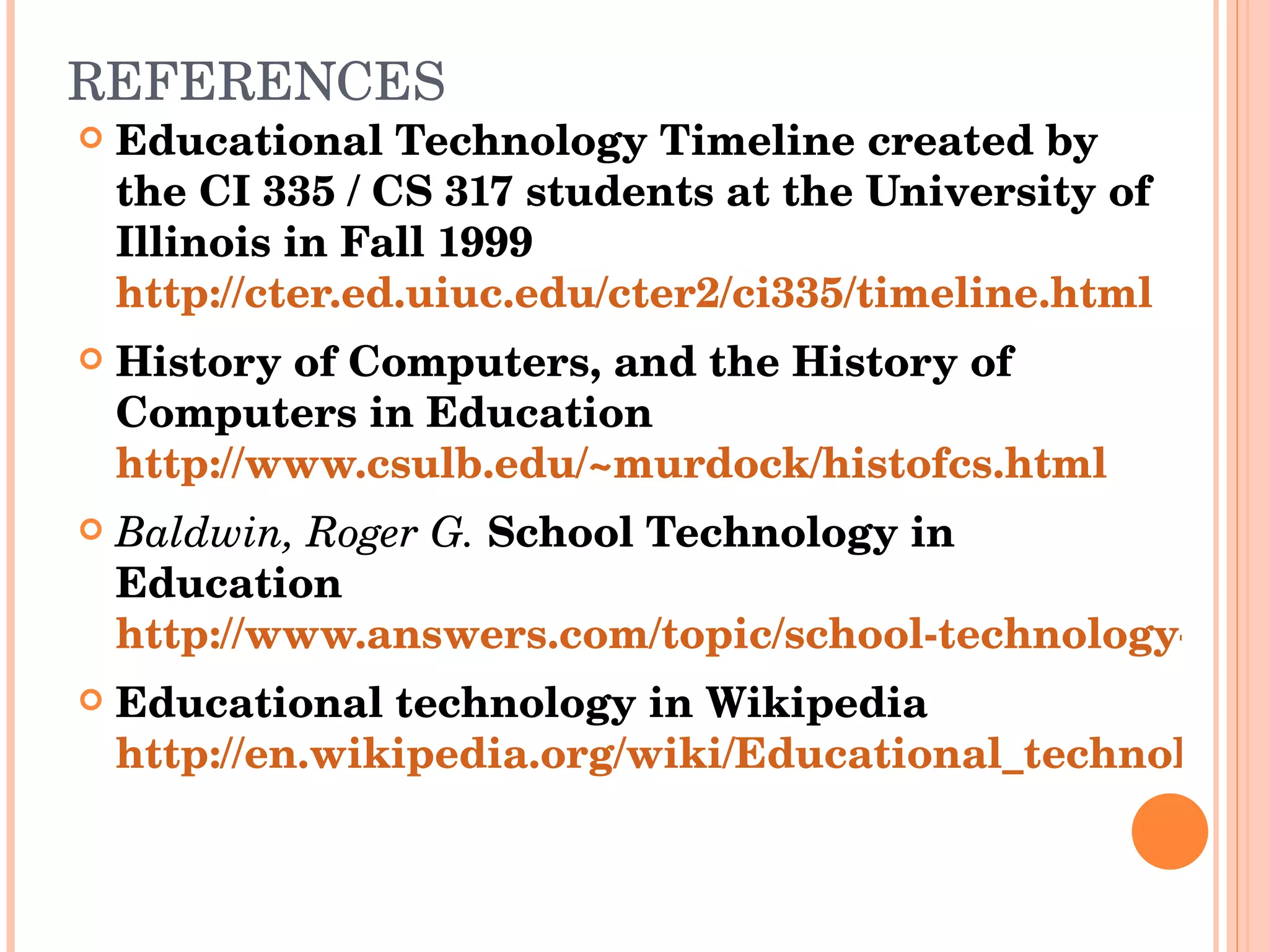 REFERENCES Educational Technology Timeline created by the CI 335 / CS 317 students at the University of Illinois in Fall 1999  http://cter.ed.uiuc.edu/cter2/ci335/timeline.html History of Computers, and the History of Computers in Education  http://www.csulb.edu/~murdock/histofcs.html Baldwin, Roger G.  School Technology in Education  http://www.answers.com/topic/school-technology-in-education Educational technology in Wikipedia  http://en.wikipedia.org/wiki/Educational_technology 