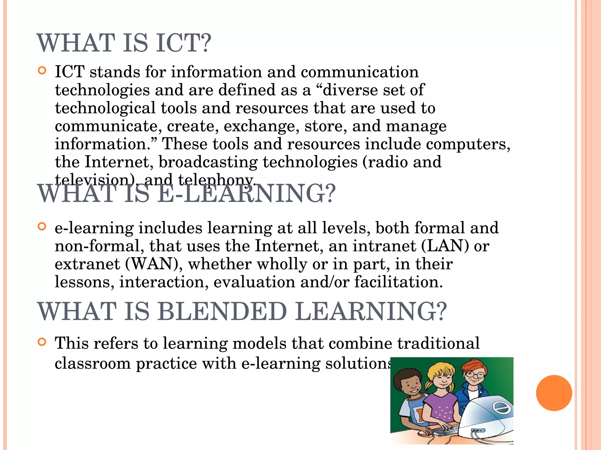 WHAT IS ICT? ICT stands for information and communication technologies and are defined as a “diverse set of technological tools and resources that are used to communicate, create, exchange, store, and manage information.” These tools and resources include computers, the Internet, broadcasting technologies (radio and television), and telephony. WHAT IS E-LEARNING? e-learning includes learning at all levels, both formal and non-formal, that uses the Internet, an intranet (LAN) or extranet (WAN), whether wholly or in part, in their lessons, interaction, evaluation and/or facilitation. WHAT IS BLENDED LEARNING? This refers to learning models that combine traditional classroom practice with e-learning solutions. 