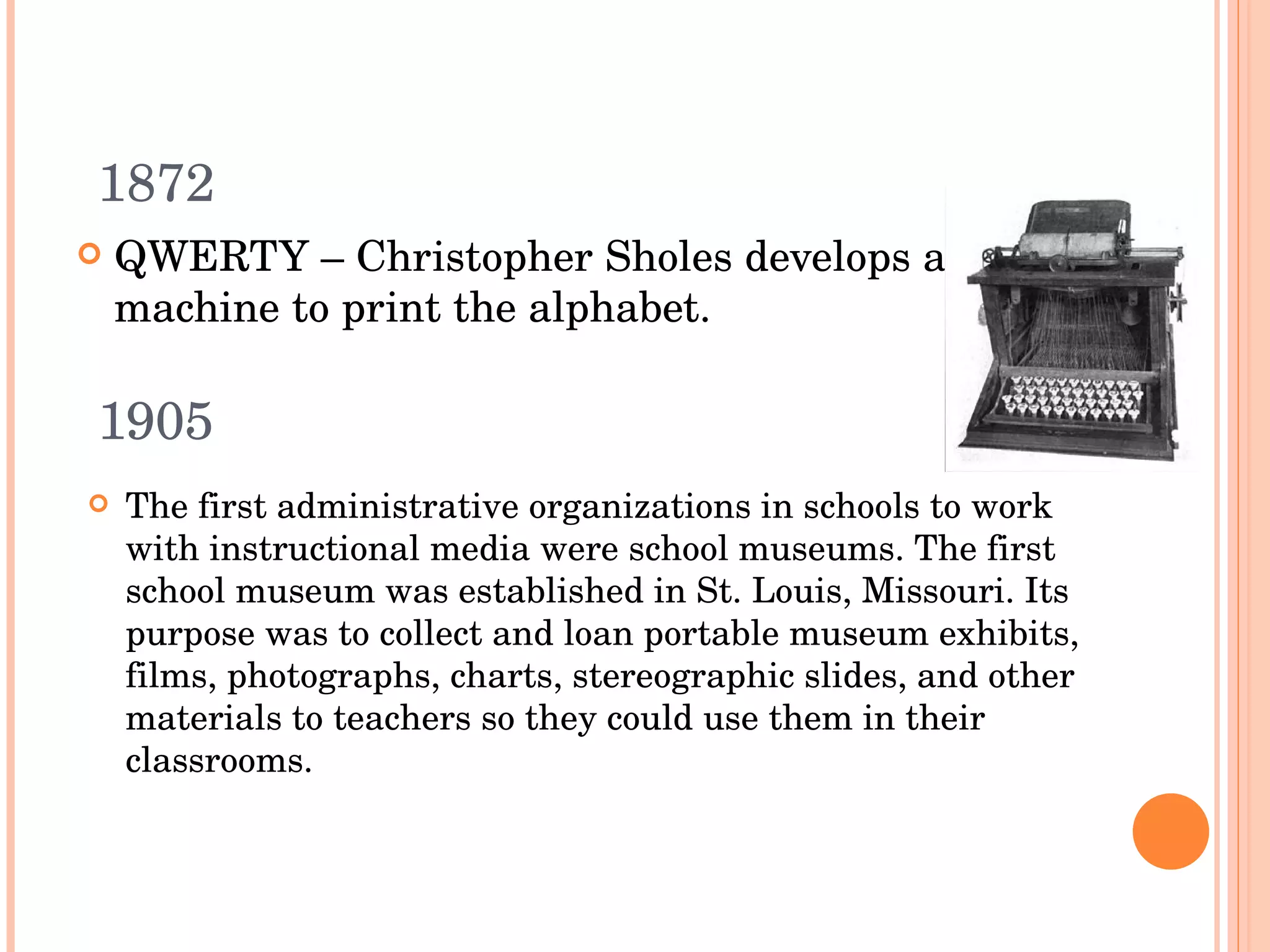 1905 QWERTY –  Christopher Sholes develops a machine to print the alphabet. 1872 The first administrative organizations in schools to work with instructional media were school museums. The first school museum was established in St. Louis, Missouri. Its purpose was to collect and loan portable museum exhibits, films, photographs, charts, stereographic slides, and other materials to teachers so they could use them in their classrooms. 