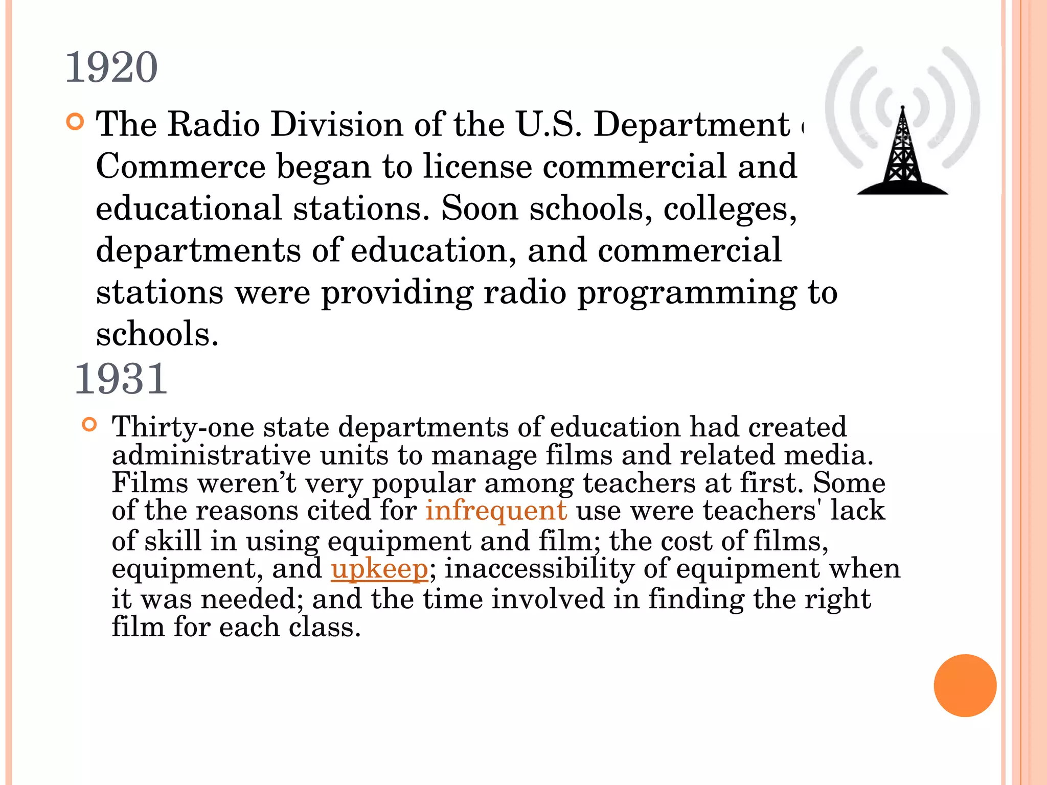 1920 The Radio Division of the U.S. Department of Commerce began to license commercial and educational stations. Soon schools, colleges, departments of education, and commercial stations were providing radio programming to schools.  1931 Thirty-one state departments of education had created administrative units to manage films and related media. Films weren’t very popular among teachers at first. Some of the reasons cited for  infrequent  use were teachers' lack of skill in using equipment and film; the cost of films, equipment, and  upkeep ; inaccessibility of equipment when it was needed; and the time involved in finding the right film for each class. 