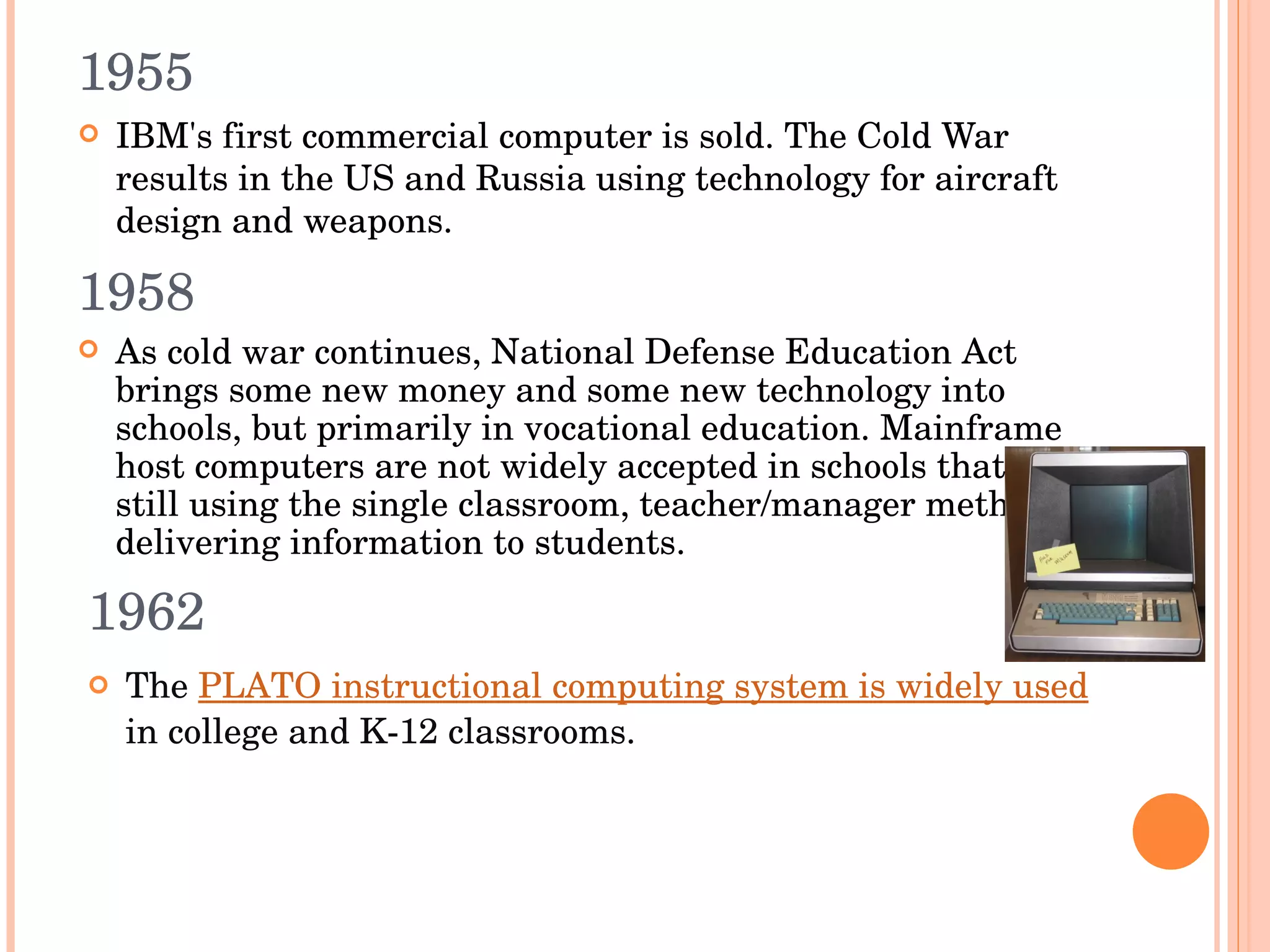 1955 IBM's first commercial computer is sold. The Cold War results in the US and Russia using technology for aircraft design and weapons.  1958 As cold war continues, National Defense Education Act brings some new money and some new technology into schools, but primarily in vocational education. Mainframe host computers are not widely accepted in schools that are still using the single classroom, teacher/manager method of delivering information to students. 1962 The  PLATO instructional computing system is widely used  in college and K-12 classrooms.  
