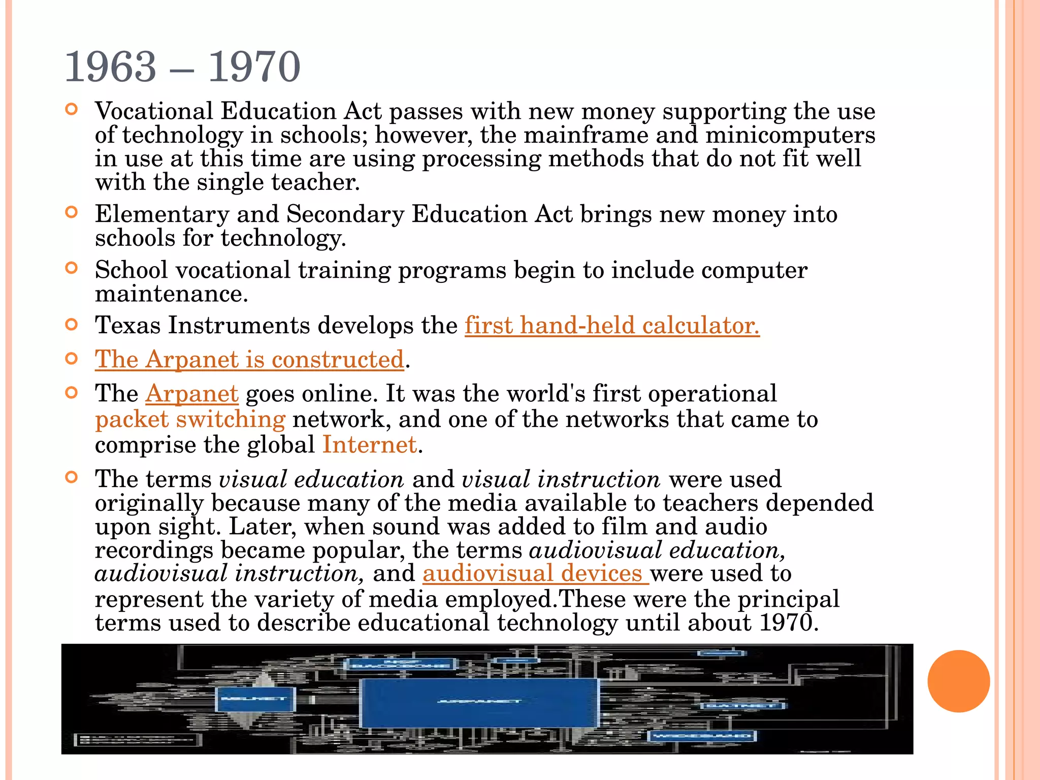 1963 – 1970  Vocational Education Act passes with new money supporting the use of technology in schools; however, the mainframe and minicomputers in use at this time are using processing methods that do not fit well with the single teacher. Elementary and Secondary Education Act brings new money into schools for technology. School vocational training programs begin to include computer maintenance. Texas Instruments develops the  first hand-held calculator. The Arpanet is constructed .  The  Arpanet  goes online.  It was the world's first operational  packet switching  network, and one of the networks that came to comprise the global  Internet . The terms  visual education  and  visual instruction  were used originally because many of the media available to teachers depended upon sight. Later, when sound was added to film and audio recordings became popular, the terms  audiovisual education, audiovisual instruction,  and  audiovisual devices  were used to represent the variety of media employed.These were the principal terms used to describe educational technology until about 1970. 