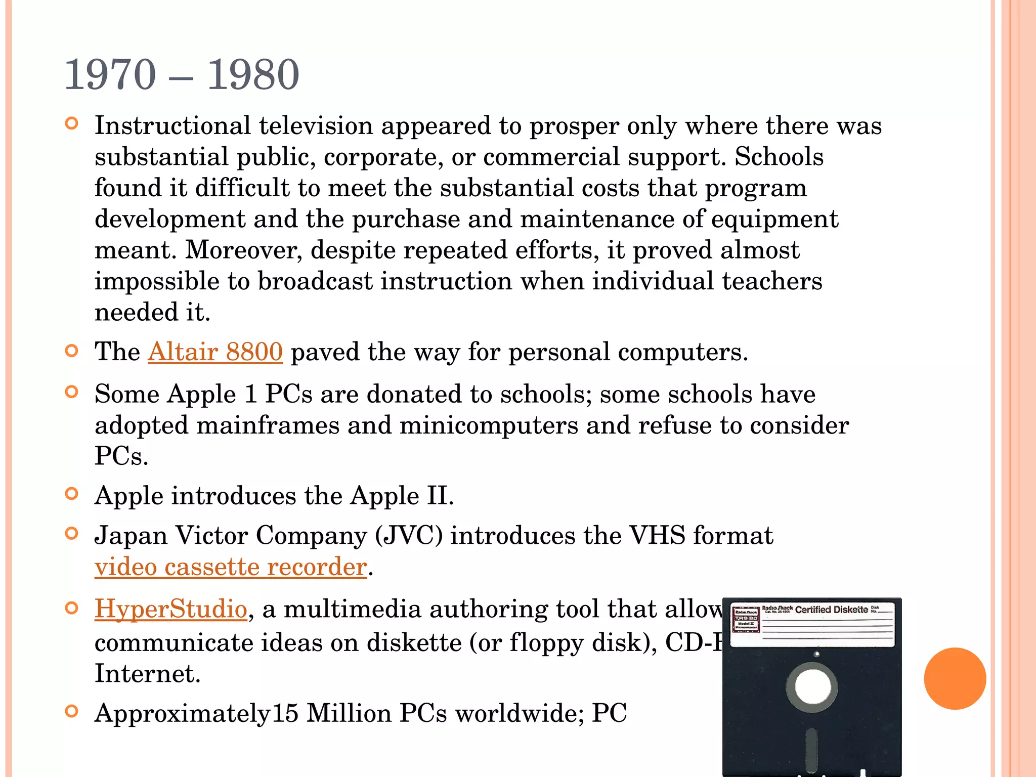 1970 – 1980  Instructional television appeared to prosper only where there was substantial public, corporate, or commercial support. Schools found it difficult to meet the substantial costs that program development and the purchase and maintenance of equipment meant. Moreover, despite repeated efforts, it proved almost impossible to broadcast instruction when individual teachers needed it. The  Altair 8800  paved the way for personal computers. Some Apple 1 PCs are donated to schools; some schools have adopted mainframes and minicomputers and refuse to consider PCs. Apple introduces the Apple II. Japan Victor Company (JVC) introduces the VHS format  video cassette recorder . HyperStudio , a multimedia authoring tool that allows people to communicate ideas on diskette (or floppy disk), CD-ROM or Internet. Approximately15 Million PCs worldwide; PC 