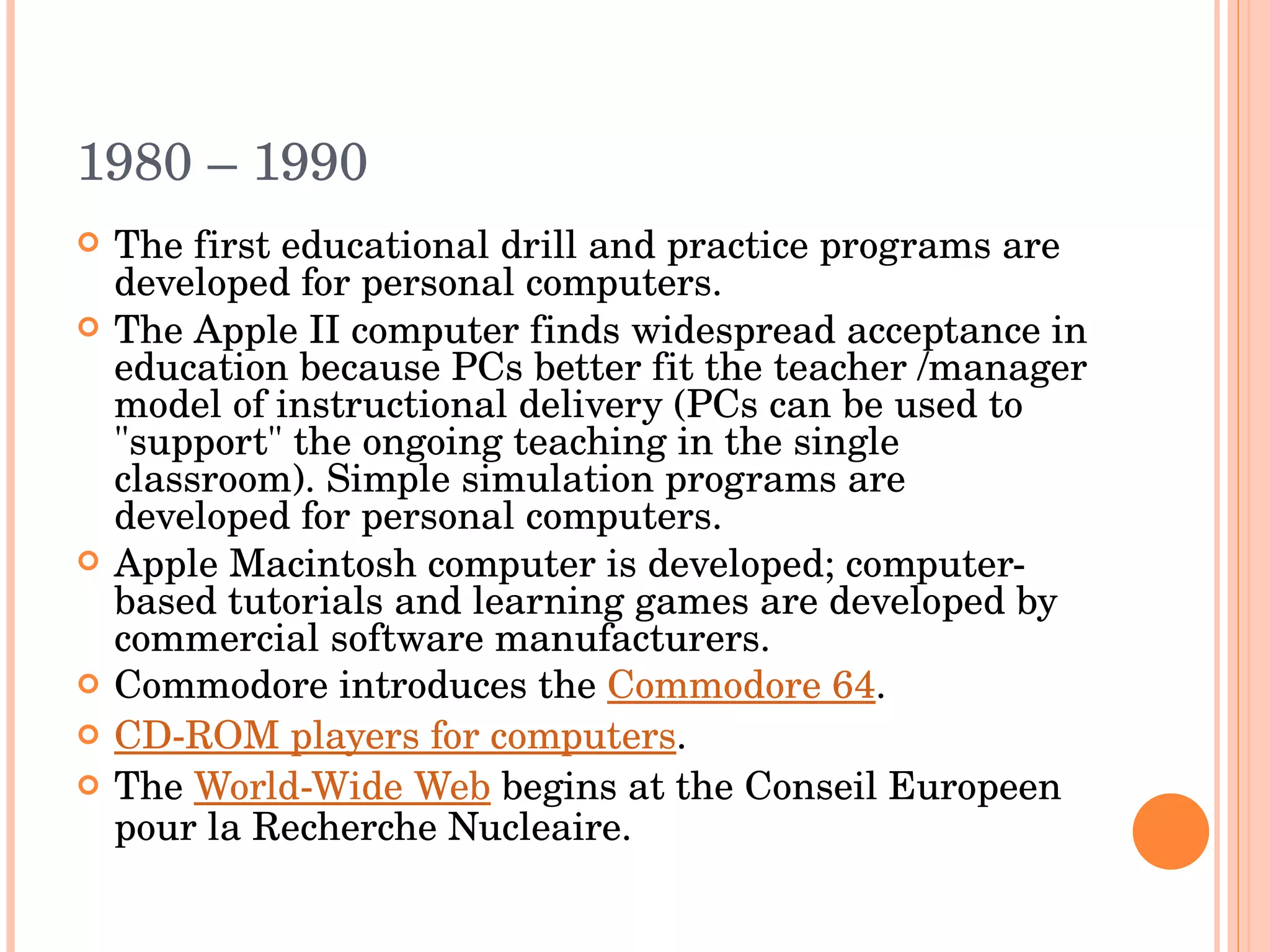 1980 – 1990  The first educational drill and practice programs are developed for personal computers. The Apple II computer finds widespread acceptance in education because PCs better fit the teacher /manager model of instructional delivery (PCs can be used to &quot;support&quot; the ongoing teaching in the single classroom). Simple simulation programs are developed for personal computers. Apple Macintosh computer is developed; computer-based tutorials and learning games are developed by commercial software manufacturers. Commodore introduces the  Commodore 64 . CD-ROM players for computers . The  World-Wide Web  begins at the Conseil Europeen pour la Recherche Nucleaire. 