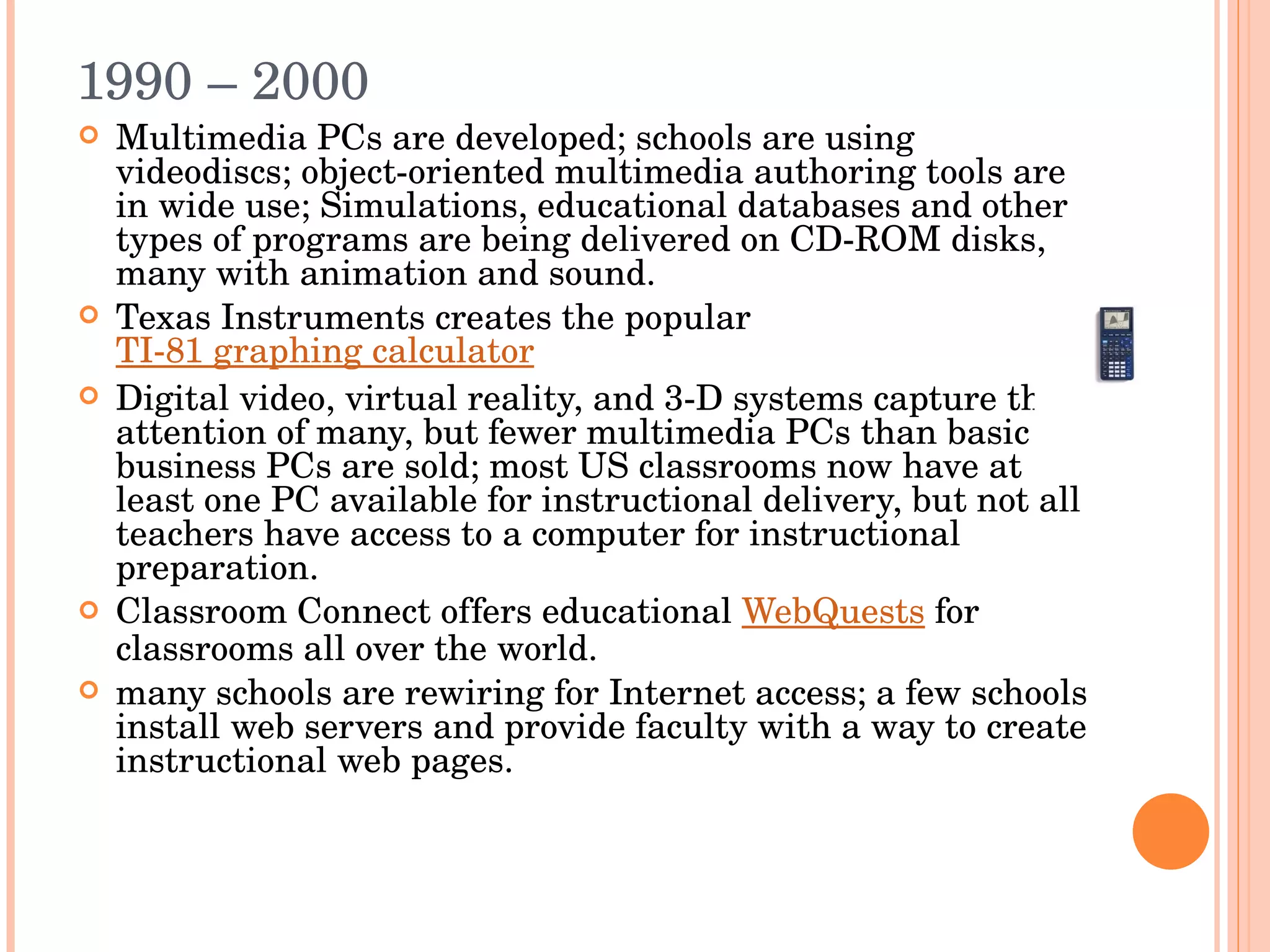 1990 – 2000 Multimedia PCs are developed; schools are using videodiscs; object-oriented multimedia authoring tools are in wide use; Simulations, educational databases and other types of programs are being delivered on CD-ROM disks, many with animation and sound. Texas Instruments creates the popular  TI-81 graphing calculator Digital video, virtual reality, and 3-D systems capture the attention of many, but fewer multimedia PCs than basic business PCs are sold; most US classrooms now have at least one PC available for instructional delivery, but not all teachers have access to a computer for instructional preparation. Classroom Connect offers educational  WebQuests  for classrooms all over the world. many schools are rewiring for Internet access; a few schools install web servers and provide faculty with a way to create instructional web pages. 