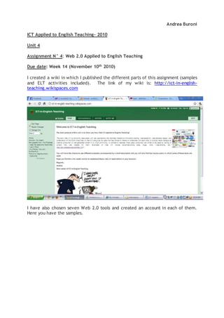 Andrea Buroni
ICT Applied to English Teaching- 2010
Unit 4
Assignment N° 4: Web 2.0 Applied to English Teaching
Due date: Week 14 (November 10th 2010)
I created a wiki in which I published the different parts of this assignment (samples
and ELT activities included). The link of my wiki is: http://ict-in-english-
teaching.wikispaces.com
I have also chosen seven Web 2.0 tools and created an account in each of them.
Here you have the samples.
 