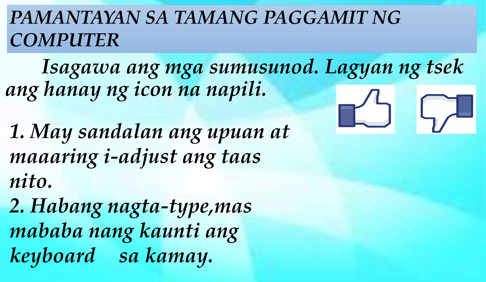 Isagawa ang mga sumusunod. Lagyan ng tsek
ang hanay ng icon na napili.
1. May sandalan ang upuan at
maaaring i-adjust ang taas
nito.
2. Habang nagta-type,mas
mababa nang kaunti ang
keyboard sa kamay.
PAMANTAYAN SA TAMANG PAGGAMIT NG
COMPUTER
 