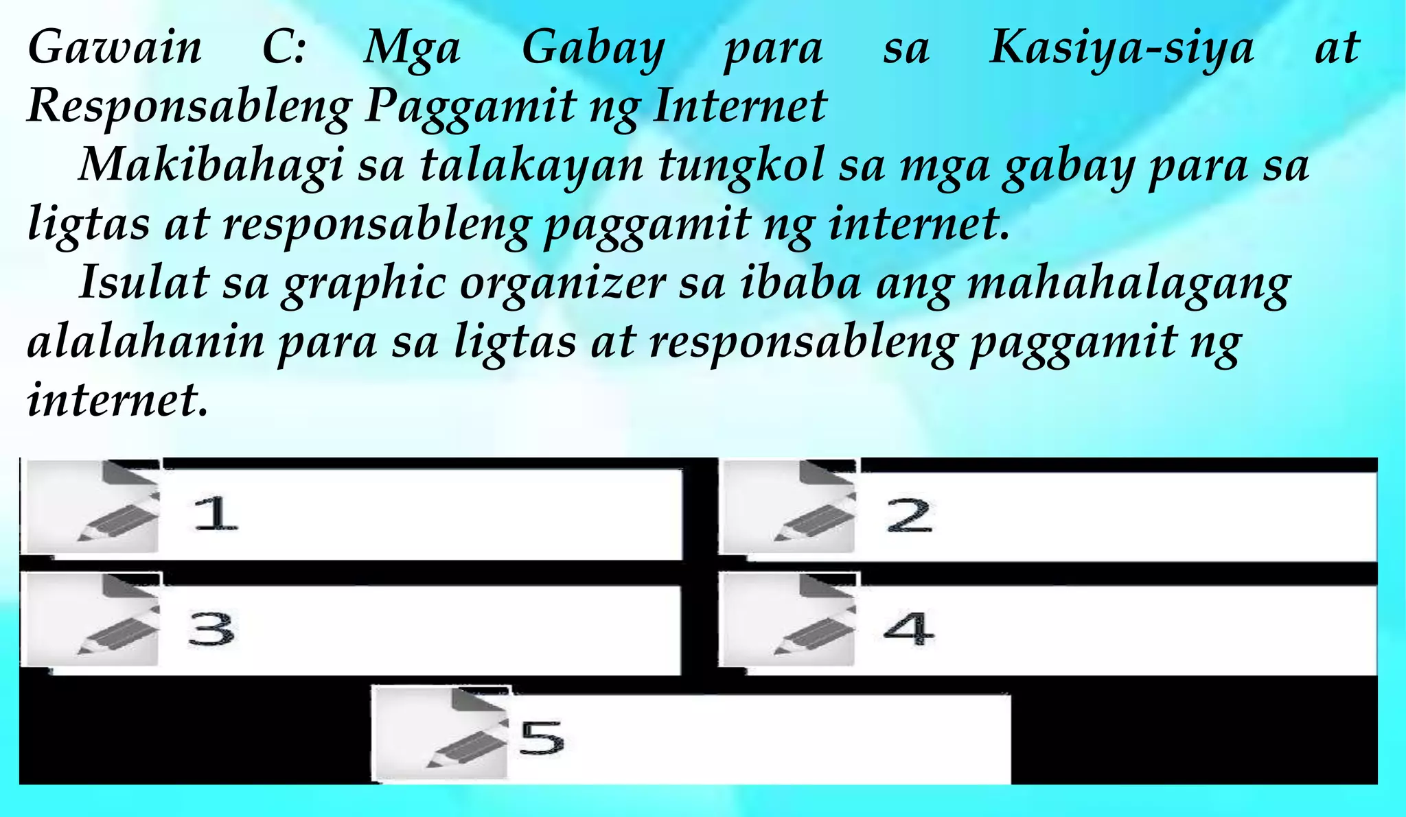 Gawain C: Mga Gabay para sa Kasiya-siya at
Responsableng Paggamit ng Internet
Makibahagi sa talakayan tungkol sa mga gabay para sa
ligtas at responsableng paggamit ng internet.
Isulat sa graphic organizer sa ibaba ang mahahalagang
alalahanin para sa ligtas at responsableng paggamit ng
internet.
 