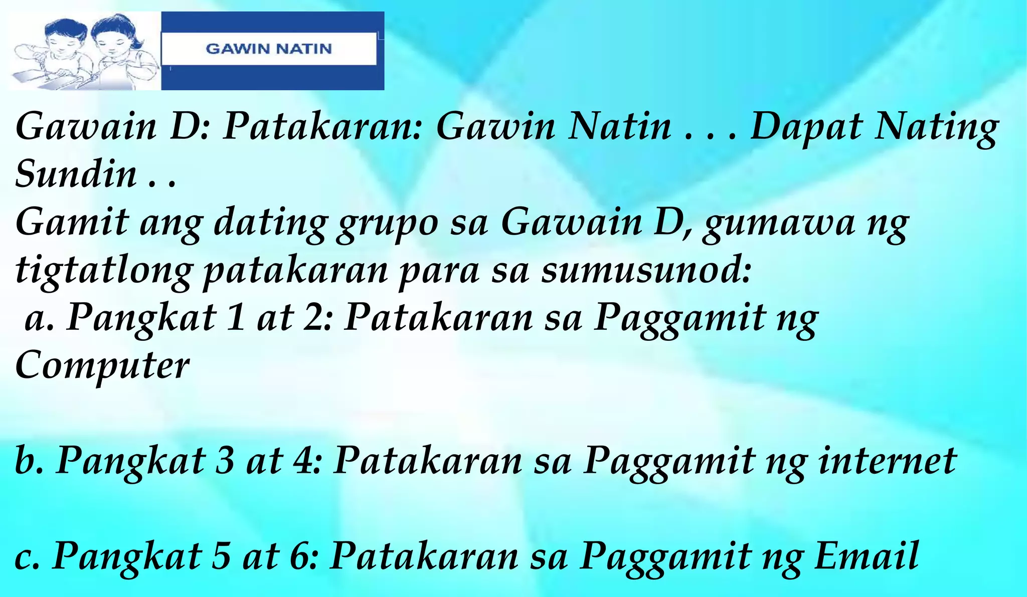 Gawain D: Patakaran: Gawin Natin . . . Dapat Nating
Sundin . .
Gamit ang dating grupo sa Gawain D, gumawa ng
tigtatlong patakaran para sa sumusunod:
a. Pangkat 1 at 2: Patakaran sa Paggamit ng
Computer
b. Pangkat 3 at 4: Patakaran sa Paggamit ng internet
c. Pangkat 5 at 6: Patakaran sa Paggamit ng Email
 