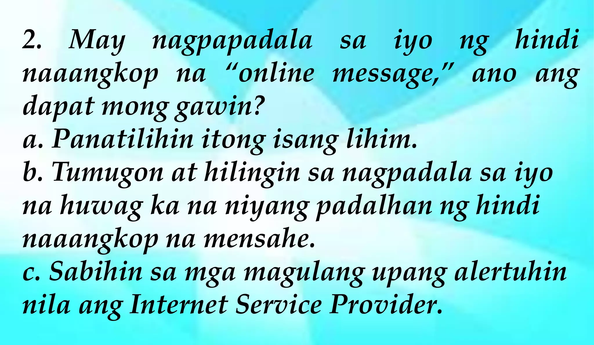 2. May nagpapadala sa iyo ng hindi
naaangkop na “online message,” ano ang
dapat mong gawin?
a. Panatilihin itong isang lihim.
b. Tumugon at hilingin sa nagpadala sa iyo
na huwag ka na niyang padalhan ng hindi
naaangkop na mensahe.
c. Sabihin sa mga magulang upang alertuhin
nila ang Internet Service Provider.
 