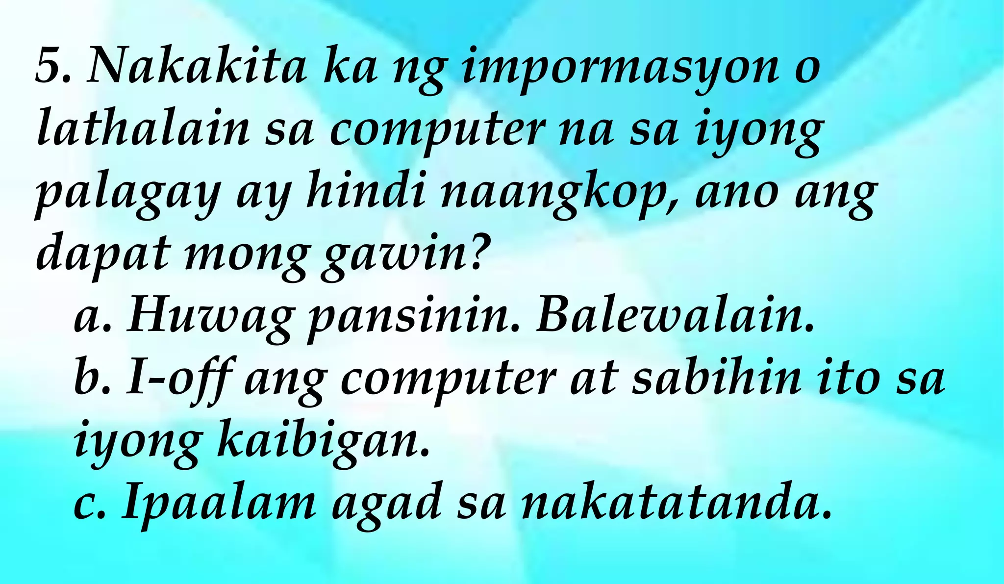 5. Nakakita ka ng impormasyon o
lathalain sa computer na sa iyong
palagay ay hindi naangkop, ano ang
dapat mong gawin?
a. Huwag pansinin. Balewalain.
b. I-off ang computer at sabihin ito sa
iyong kaibigan.
c. Ipaalam agad sa nakatatanda.
 