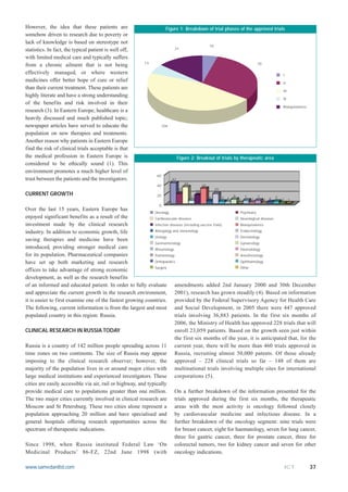 However, the idea that these patients are                           Figure 1: Breakdown of trial phases of the approved trials
somehow driven to research due to poverty or
lack of knowledge is based on stereotype not
                                                                                                    10
statistics. In fact, the typical patient is well off,                   31

with limited medical care and typically suffers
                                                         13                                                                         70
from a chronic ailment that is not being
effectively managed, or where western                                                                                                              I
medicines offer better hope of cure or relief                                                                                                      II
than their current treatment. These patients are
                                                                                                                                                   III
highly literate and have a strong understanding
                                                                                                                                                   IV
of the benefits and risk involved in their
                                                                                                                                                   Bioequivalence
research (3). In Eastern Europe, healthcare is a
heavily discussed and much published topic;
newspaper articles have served to educate the                    104

population on new therapies and treatments.
Another reason why patients in Eastern Europe
find the risk of clinical trials acceptable is that
the medical profession in Eastern Europe is                                 Figure 2: Breakout of trials by therapeutic area
considered to be ethically sound (1). This
environment promotes a much higher level of
                                                               60
trust between the patients and the investigators.                      42
                                                                                 34            31
                                                               40
                                                                            20                           20
                                                                                          18
CURRENT GROWTH                                                 20                     7                             9       7       7
                                                                                                    6         5 4                              5
                                                                                                                        1       3        2 4       2     1
                                                                0
Over the last 15 years, Eastern Europe has
                                                              Oncology                                      Psychiatry
enjoyed significant benefits as a result of the               Cardiovascular diseases                       Neurological diseases
investment made by the clinical research                      Infection diseases (including vaccine trials) Bioequivalence

industry. In addition to economic growth, life                Allergology and immunology                    Endocrinology
                                                              Urology                                       Dermatology
saving therapies and medicine have been
                                                              Gastroenterology                              Gynaecology
introduced, providing stronger medical care                   Rheumology                                    Haematology
for its population. Pharmaceutical companies                  Pulmonology                                   Anesthesiology

have set up both marketing and research                       Orthopaedics                                  Ophthalmology
                                                              Surgery                                       Other
offices to take advantage of strong economic
development, as well as the research benefits
of an informed and educated patient. In order to fully evaluate amendments added 2nd January 2000 and 30th December
and appreciate the current growth in the research environment, 2001), research has grown steadily (4). Based on information
it is easier to first examine one of the fastest growing countries. provided by the Federal Supervisory Agency for Health Care
The following, current information is from the largest and most and Social Development, in 2005 there were 447 approved
populated country in this region: Russia.                                  trials involving 36,883 patients. In the first six months of
                                                                           2006, the Ministry of Health has approved 228 trials that will
CLINICAL RESEARCH IN RUSSIA TODAY                                          enroll 23,059 patients. Based on the growth seen just within
                                                                           the first six months of the year, it is anticipated that, for the
Russia is a country of 142 million people spreading across 11 current year, there will be more than 460 trials approved in
time zones on two continents. The size of Russia may appear Russia, recruiting almost 50,000 patents. Of those already
imposing to the clinical research observer; however, the approved – 228 clinical trials so far – 148 of them are
majority of the population lives in or around major cities with multinational trials involving multiple sites for international
large medical institutions and experienced investigators. These corporations (5).
cities are easily accessible via air, rail or highway, and typically
provide medical care to populations greater than one million. On a further breakdown of the information presented for the
The two major cities currently involved in clinical research are trials approved during the first six months, the therapeutic
Moscow and St Petersburg. These two cities alone represent a areas with the most activity is oncology followed closely
population approaching 20 million and have specialised and by cardiovascular medicine and infectious disease. In a
general hospitals offering research opportunities across the further breakdown of the oncology segment: nine trials were
spectrum of therapeutic indications.                                       for breast cancer, eight for haematology, seven for lung cancer,
                                                                           three for gastric cancer, three for prostate cancer, three for
Since 1998, when Russia instituted Federal Law ‘On colorectal tumors, two for kidney cancer and seven for other
Medicinal Products’ 86-FZ, 22nd June 1998 (with oncology indications.

www.samedanltd.com                                                                                                                                     ICT          37
 