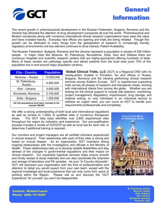 General
                                                                                        Information
The recent growth in pharmaceutical development in the Russian Federation, Bulgaria, Romania and the
Ukraine has attracted the attention of drug development companies all over the world. Pharmaceutical and
Biotech companies along with numerous international clinical research organizations have seen the value
and have invested heavily. Everyday new offices are opening and trials are being initiated. Though this
growth can be attributed to many things from the globalization of research to increasingly friendly
regulatory environments one key element continues to drive interest, Patient Availability.
The Russian Federation, Bulgaria, Romania and the Ukraine represent a population in excess of 200 million
people. In major cities like Moscow, St. Petersburg, Novosibirsk, Sofia, Kiev and Odessa there are
numerous hospitals and scientific research centers that are highly-specialized offering hundreds of beds.
Many of these centers are pathology specific and attract patients from the local area (over 70% of the
population live in and around major population centers).

   City - Country              Population         Global Clinical Trials, LLC (GCT) is a Regional CRO with it’s
                                                 headquarters located in Princeton, NJ and offices in Russia,
  Moscow – Russia               10,000,000       Bulgaria, Romania and the Ukraine performing clinical research
   St. Petersburg -                              services across Eastern Europe. GCT is experienced supporting
                                 4,500,000
        Russia                                   trials across all phases of research and therapeutic areas; working
    Kiev - Ukraine               3,000,000       with international clients from across the globe. Whether you are
                                                 looking for full clinical support to include site selection, monitoring,
 Bucharest, Romania              2,100,000
                                                 project management, Regulatory, import/export, drug storage, and
    Sofia - Bulgaria             1,200,000       medical writing; or only interested in an individual service to
 All City populations have been rounded to the   address an urgent need, you can count on GCT to handle your
                 nearest 100,000                 requirements professionally and completely.

We offer a strong understanding of both local and international regulations
as well as access to 1,000s of qualified sites in numerous therapeutic                         Church on the Blood.
areas.    The GCT data base identifies over 2,800 experienced sites                            St. Petersburg, Russia
throughout the region by indication and experience. Our pre-qualification
process includes a review of ICH/GCP as well as local law for each site, to
determine if additional training is required.

Our monitors and project managers are all certified clinicians experienced
in clinical research. Their relationship with each of their sites is strong and
based on mutual respect. As an organization, GCT maintains strong
ongoing relationships with the investigators and officials in the Ministry of
Health. These relationships help us to develop reliable feasibilities and stay
abreast of the changes in governmental regulations and their impact on
clinical research. Our expanded logistical services helps ensure smooth
and timely receipt of study materials and can also coordinate the shipment
and storage of laboratory and PK samples. As your “In Country Advocate”,
GCT will represent your organization with the kind of professionalism and
attention to detail you would expect from your own team, except with the
regional knowledge and local experience that can only come from years of
working within the Region. Please call us and discover the “GCT
Experience” for yourself, you won’t be disappointed.


                                                                                                     St. Petersburg, Russia
Contact: Richard Leach                                                                                     Moscow, Russia
                                                                                                             Sofia, Bulgaria
Phone: (609) 731-2225                                                                                          Kiev, Ukraine
                                                                                                       Bucharest, Romania
                                                                                                             Princeton, USA
 