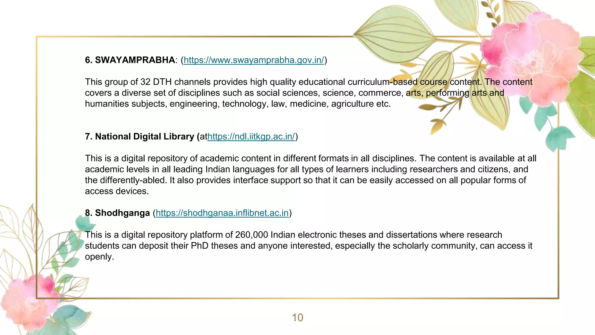 10
6. SWAYAMPRABHA: (https://www.swayamprabha.gov.in/)
This group of 32 DTH channels provides high quality educational curriculum-based course content. The content
covers a diverse set of disciplines such as social sciences, science, commerce, arts, performing arts and
humanities subjects, engineering, technology, law, medicine, agriculture etc.
7. National Digital Library (athttps://ndl.iitkgp.ac.in/)
This is a digital repository of academic content in different formats in all disciplines. The content is available at all
academic levels in all leading Indian languages for all types of learners including researchers and citizens, and
the differently-abled. It also provides interface support so that it can be easily accessed on all popular forms of
access devices.
8. Shodhganga (https://shodhganaa.inflibnet.ac.in)
This is a digital repository platform of 260,000 Indian electronic theses and dissertations where research
students can deposit their PhD theses and anyone interested, especially the scholarly community, can access it
openly.
 