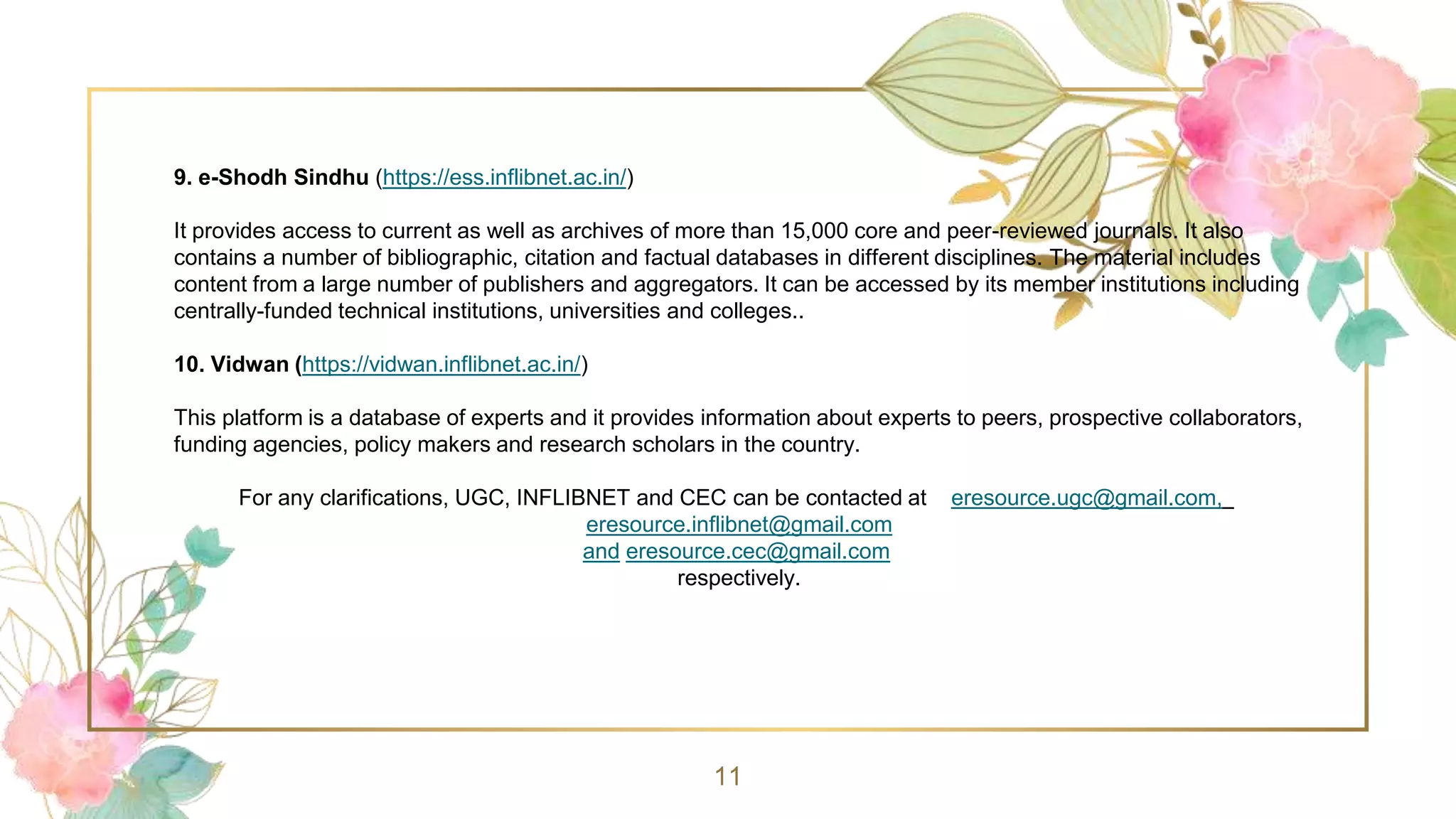 11
9. e-Shodh Sindhu (https://ess.inflibnet.ac.in/)
It provides access to current as well as archives of more than 15,000 core and peer-reviewed journals. It also
contains a number of bibliographic, citation and factual databases in different disciplines. The material includes
content from a large number of publishers and aggregators. It can be accessed by its member institutions including
centrally-funded technical institutions, universities and colleges..
10. Vidwan (https://vidwan.inflibnet.ac.in/)
This platform is a database of experts and it provides information about experts to peers, prospective collaborators,
funding agencies, policy makers and research scholars in the country.
For any clarifications, UGC, INFLIBNET and CEC can be contacted at eresource.ugc@gmail.com,
eresource.inflibnet@gmail.com
and eresource.cec@gmail.com
respectively.
 