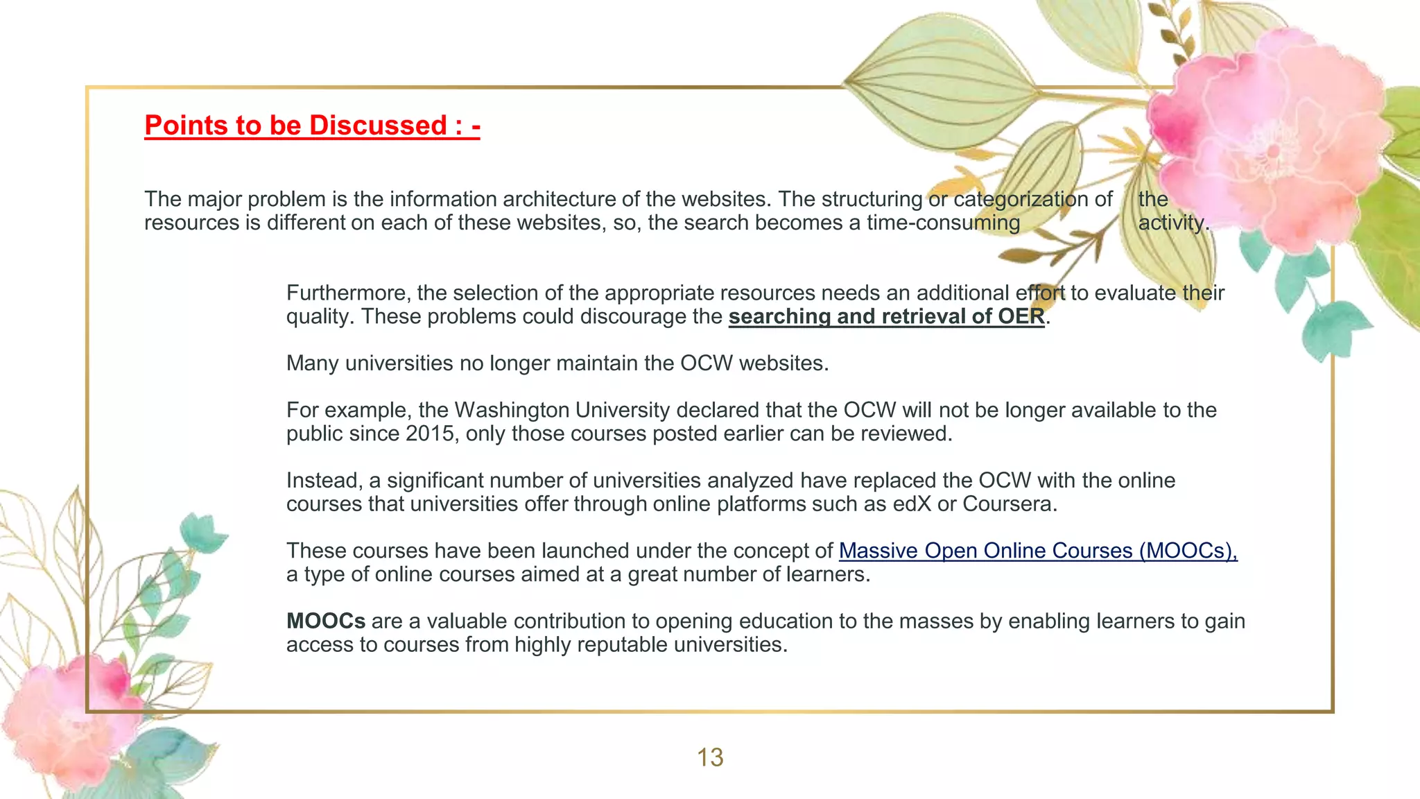Points to be Discussed : -
The major problem is the information architecture of the websites. The structuring or categorization of the
resources is different on each of these websites, so, the search becomes a time-consuming activity.
Furthermore, the selection of the appropriate resources needs an additional effort to evaluate their
quality. These problems could discourage the searching and retrieval of OER.
Many universities no longer maintain the OCW websites.
For example, the Washington University declared that the OCW will not be longer available to the
public since 2015, only those courses posted earlier can be reviewed.
Instead, a significant number of universities analyzed have replaced the OCW with the online
courses that universities offer through online platforms such as edX or Coursera.
These courses have been launched under the concept of Massive Open Online Courses (MOOCs),
a type of online courses aimed at a great number of learners.
MOOCs are a valuable contribution to opening education to the masses by enabling learners to gain
access to courses from highly reputable universities.
13
 