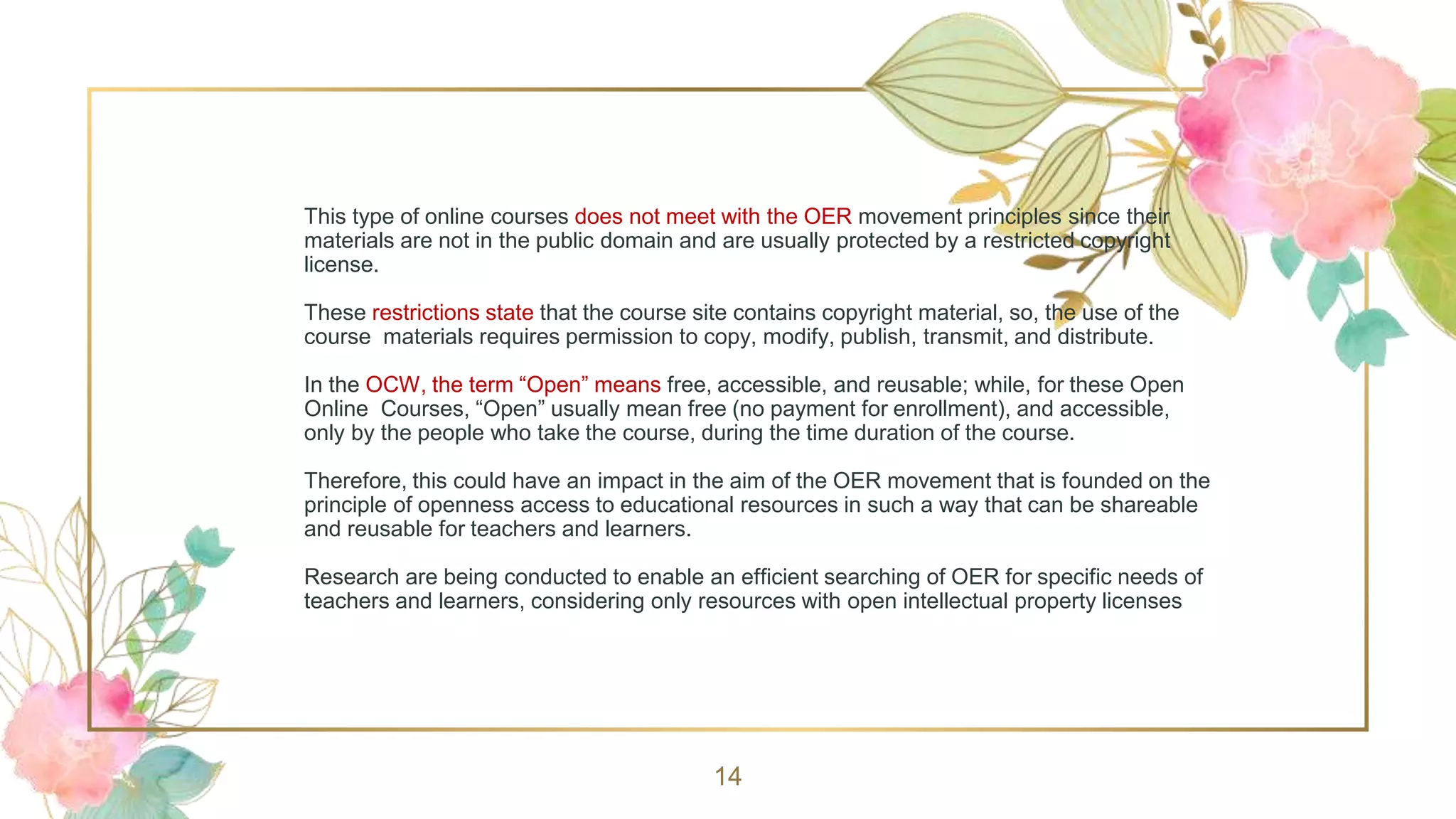 This type of online courses does not meet with the OER movement principles since their
materials are not in the public domain and are usually protected by a restricted copyright
license.
These restrictions state that the course site contains copyright material, so, the use of the
course materials requires permission to copy, modify, publish, transmit, and distribute.
In the OCW, the term “Open” means free, accessible, and reusable; while, for these Open
Online Courses, “Open” usually mean free (no payment for enrollment), and accessible,
only by the people who take the course, during the time duration of the course.
Therefore, this could have an impact in the aim of the OER movement that is founded on the
principle of openness access to educational resources in such a way that can be shareable
and reusable for teachers and learners.
Research are being conducted to enable an efficient searching of OER for specific needs of
teachers and learners, considering only resources with open intellectual property licenses
14
 