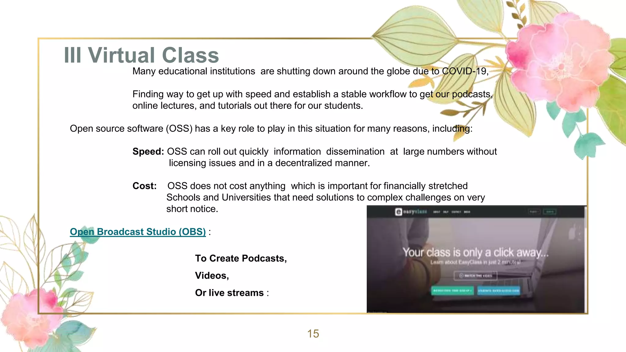III Virtual Class
15
Many educational institutions are shutting down around the globe due to COVID-19,
Finding way to get up with speed and establish a stable workflow to get our podcasts,
online lectures, and tutorials out there for our students.
Open source software (OSS) has a key role to play in this situation for many reasons, including:
Speed: OSS can roll out quickly information dissemination at large numbers without
licensing issues and in a decentralized manner.
Cost: OSS does not cost anything which is important for financially stretched
Schools and Universities that need solutions to complex challenges on very
short notice.
Open Broadcast Studio (OBS) :
To Create Podcasts,
Videos,
Or live streams :
 