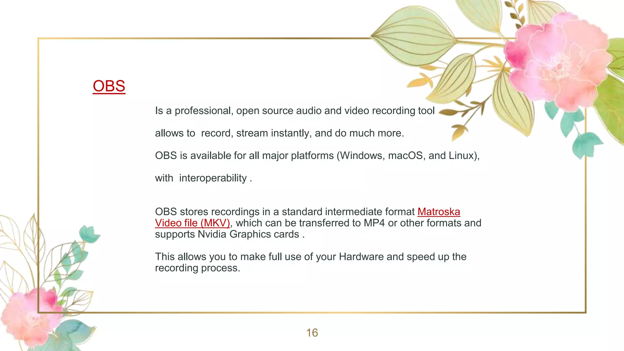 OBS
Is a professional, open source audio and video recording tool
allows to record, stream instantly, and do much more.
OBS is available for all major platforms (Windows, macOS, and Linux),
with interoperability .
OBS stores recordings in a standard intermediate format Matroska
Video file (MKV), which can be transferred to MP4 or other formats and
supports Nvidia Graphics cards .
This allows you to make full use of your Hardware and speed up the
recording process.
16
 