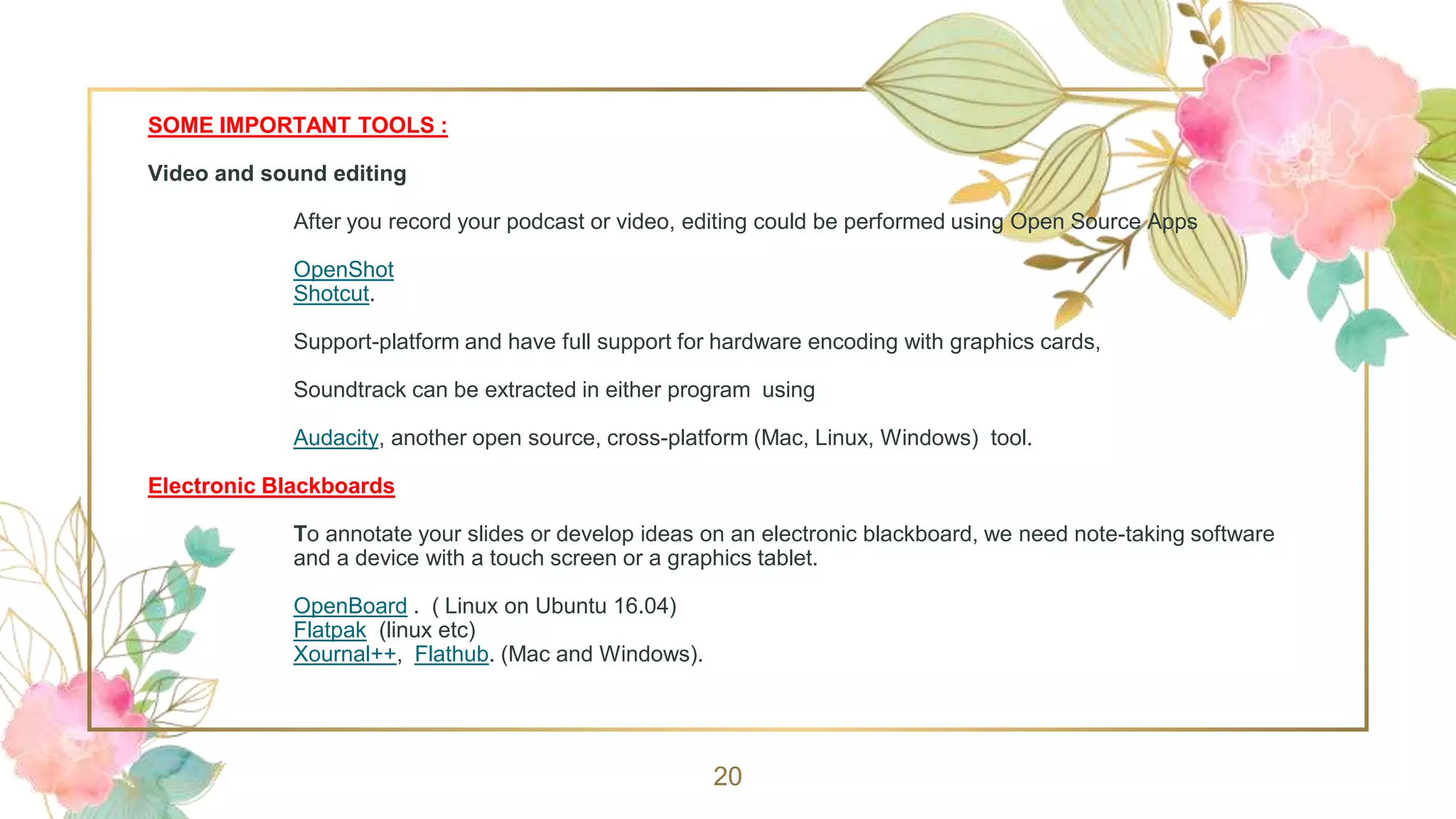 SOME IMPORTANT TOOLS :
Video and sound editing
After you record your podcast or video, editing could be performed using Open Source Apps
OpenShot
Shotcut.
Support-platform and have full support for hardware encoding with graphics cards,
Soundtrack can be extracted in either program using
Audacity, another open source, cross-platform (Mac, Linux, Windows) tool.
Electronic Blackboards
To annotate your slides or develop ideas on an electronic blackboard, we need note-taking software
and a device with a touch screen or a graphics tablet.
OpenBoard . ( Linux on Ubuntu 16.04)
Flatpak (linux etc)
Xournal++, Flathub. (Mac and Windows).
20
 