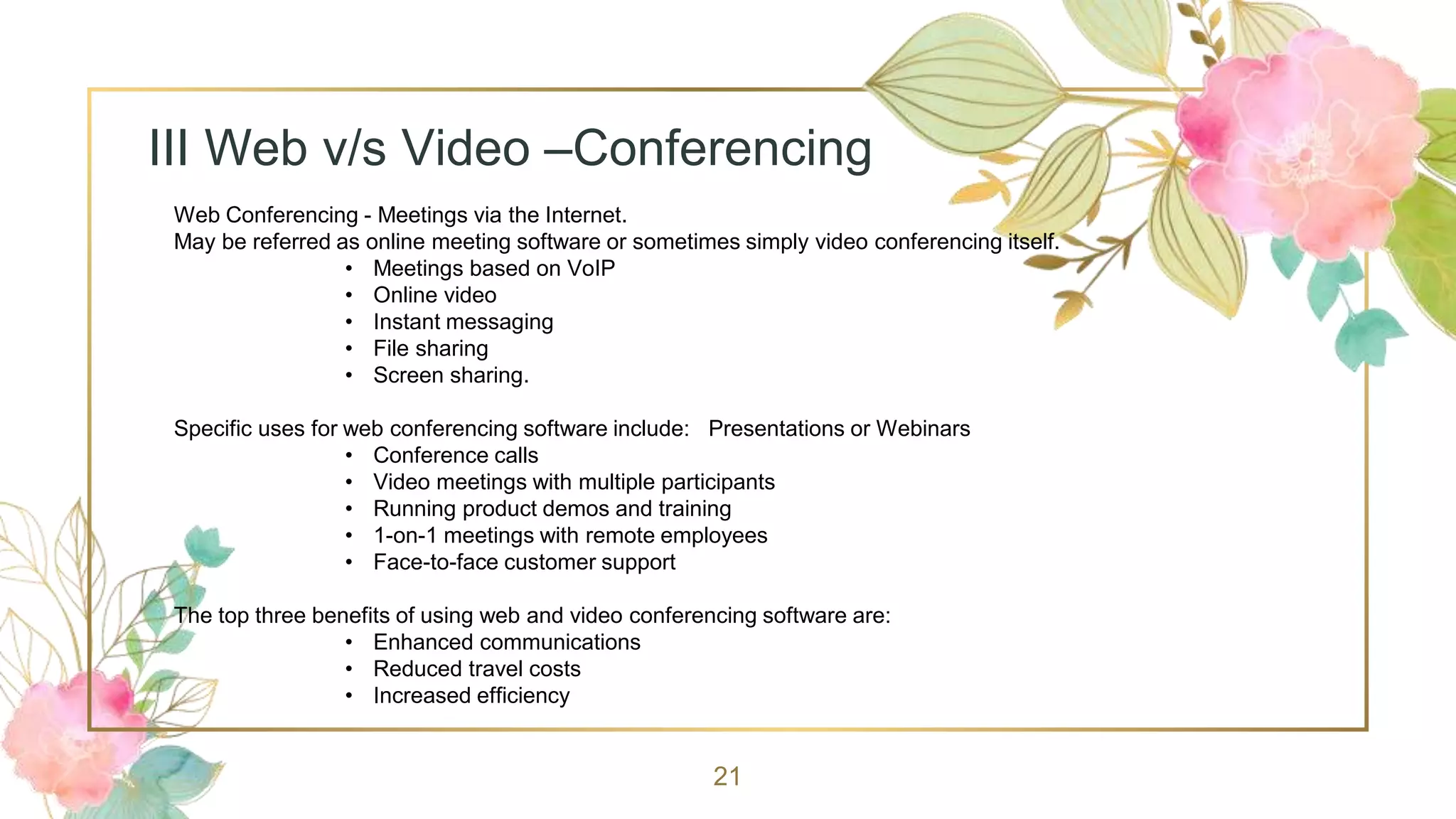 21
III Web v/s Video –Conferencing
Web Conferencing - Meetings via the Internet.
May be referred as online meeting software or sometimes simply video conferencing itself.
• Meetings based on VoIP
• Online video
• Instant messaging
• File sharing
• Screen sharing.
Specific uses for web conferencing software include: Presentations or Webinars
• Conference calls
• Video meetings with multiple participants
• Running product demos and training
• 1-on-1 meetings with remote employees
• Face-to-face customer support
The top three benefits of using web and video conferencing software are:
• Enhanced communications
• Reduced travel costs
• Increased efficiency
 