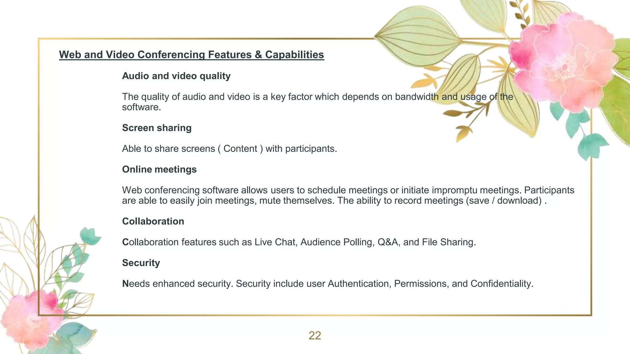 Web and Video Conferencing Features & Capabilities
Audio and video quality
The quality of audio and video is a key factor which depends on bandwidth and usage of the
software.
Screen sharing
Able to share screens ( Content ) with participants.
Online meetings
Web conferencing software allows users to schedule meetings or initiate impromptu meetings. Participants
are able to easily join meetings, mute themselves. The ability to record meetings (save / download) .
Collaboration
Collaboration features such as Live Chat, Audience Polling, Q&A, and File Sharing.
Security
Needs enhanced security. Security include user Authentication, Permissions, and Confidentiality.
22
 