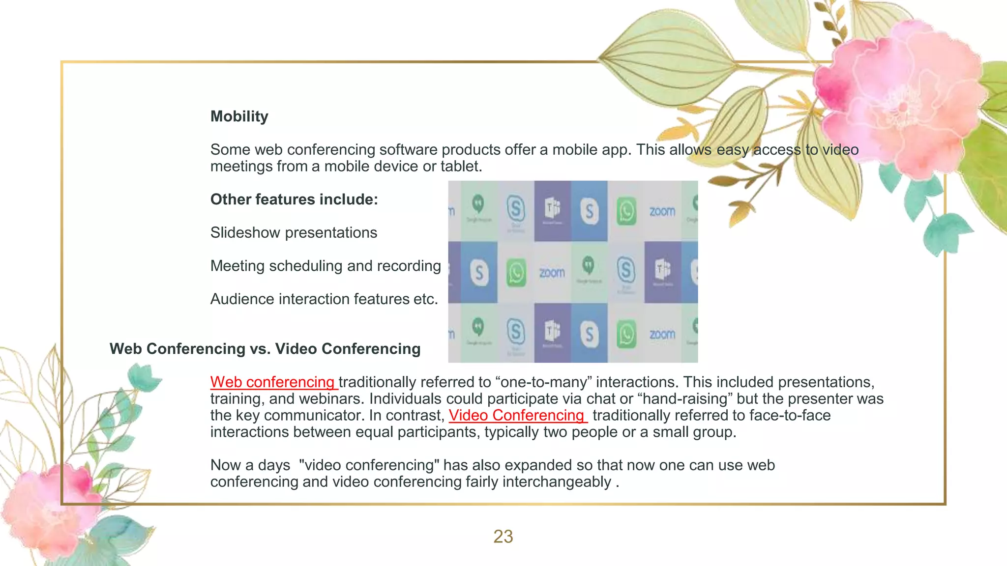 Mobility
Some web conferencing software products offer a mobile app. This allows easy access to video
meetings from a mobile device or tablet.
Other features include:
Slideshow presentations
Meeting scheduling and recording
Audience interaction features etc.
Web Conferencing vs. Video Conferencing
Web conferencing traditionally referred to “one-to-many” interactions. This included presentations,
training, and webinars. Individuals could participate via chat or “hand-raising” but the presenter was
the key communicator. In contrast, Video Conferencing traditionally referred to face-to-face
interactions between equal participants, typically two people or a small group.
Now a days "video conferencing" has also expanded so that now one can use web
conferencing and video conferencing fairly interchangeably .
23
 