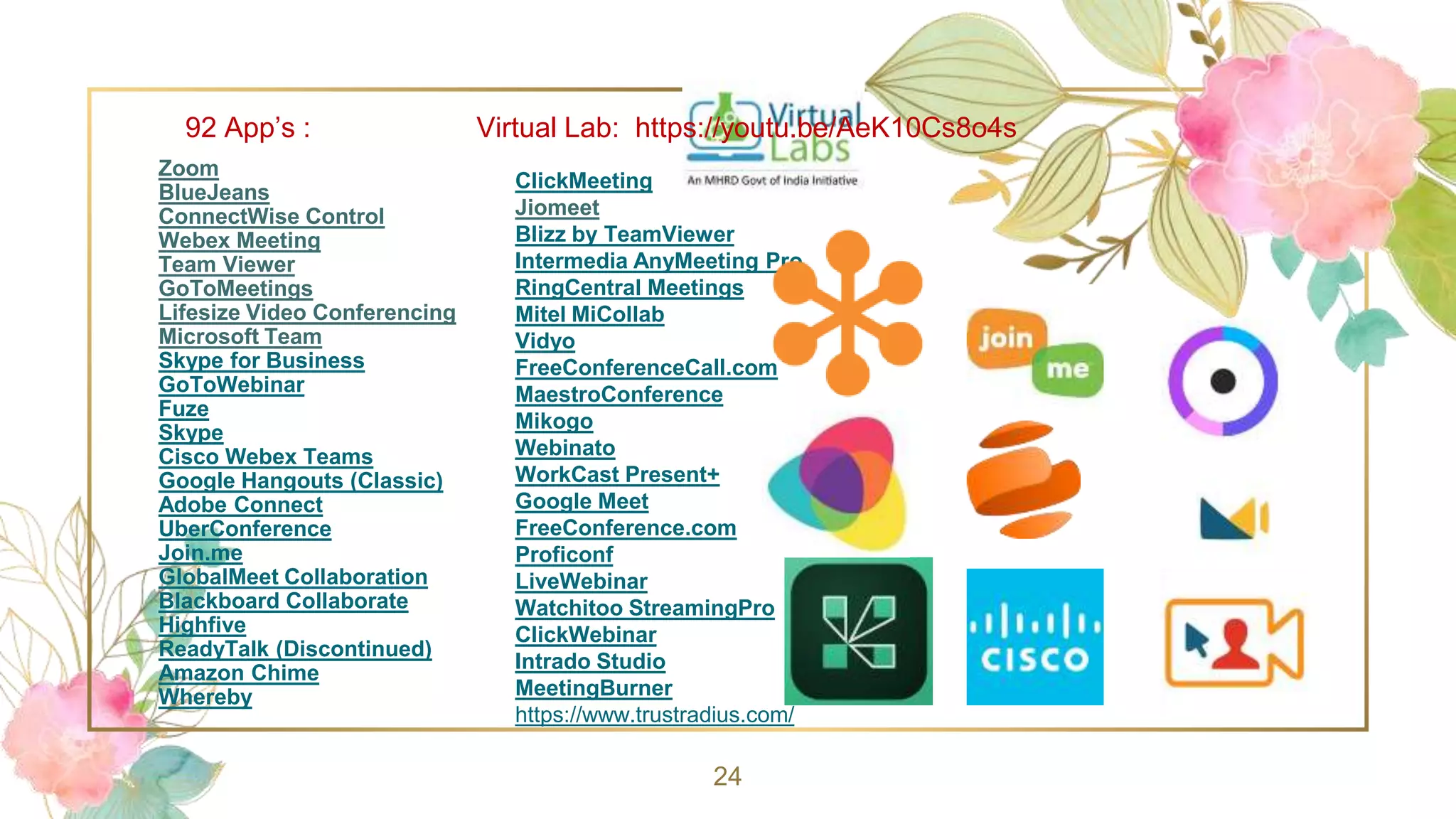 Zoom
BlueJeans
ConnectWise Control
Webex Meeting
Team Viewer
GoToMeetings
Lifesize Video Conferencing
Microsoft Team
Skype for Business
GoToWebinar
Fuze
Skype
Cisco Webex Teams
Google Hangouts (Classic)
Adobe Connect
UberConference
Join.me
GlobalMeet Collaboration
Blackboard Collaborate
Highfive
ReadyTalk (Discontinued)
Amazon Chime
Whereby
24
ClickMeeting
Jiomeet
Blizz by TeamViewer
Intermedia AnyMeeting Pro
RingCentral Meetings
Mitel MiCollab
Vidyo
FreeConferenceCall.com
MaestroConference
Mikogo
Webinato
WorkCast Present+
Google Meet
FreeConference.com
Proficonf
LiveWebinar
Watchitoo StreamingPro
ClickWebinar
Intrado Studio
MeetingBurner
https://www.trustradius.com/
92 App’s : Virtual Lab: https://youtu.be/AeK10Cs8o4s
 