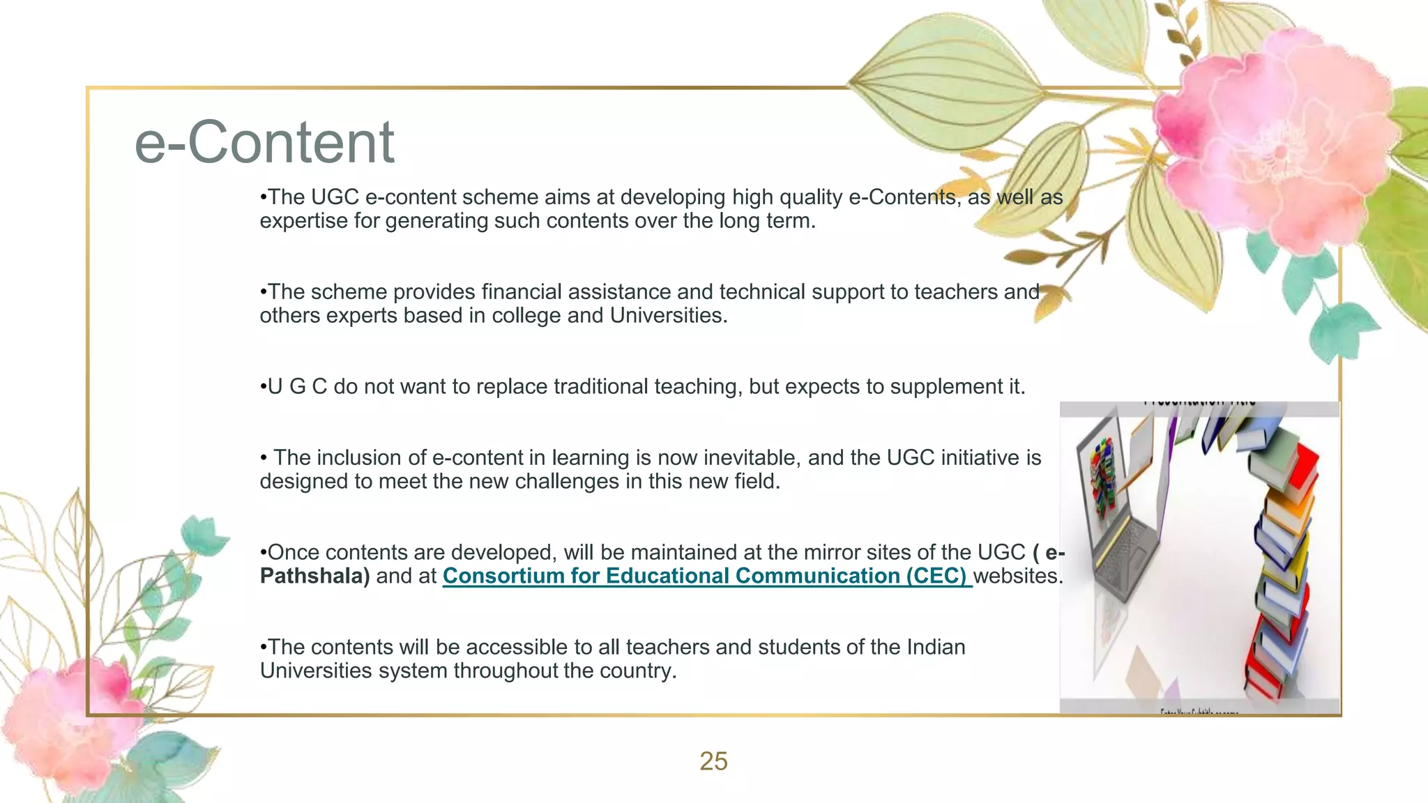 e-Content
25
•The UGC e-content scheme aims at developing high quality e-Contents, as well as
expertise for generating such contents over the long term.
•The scheme provides financial assistance and technical support to teachers and
others experts based in college and Universities.
•U G C do not want to replace traditional teaching, but expects to supplement it.
• The inclusion of e-content in learning is now inevitable, and the UGC initiative is
designed to meet the new challenges in this new field.
•Once contents are developed, will be maintained at the mirror sites of the UGC ( e-
Pathshala) and at Consortium for Educational Communication (CEC) websites.
•The contents will be accessible to all teachers and students of the Indian
Universities system throughout the country.
 