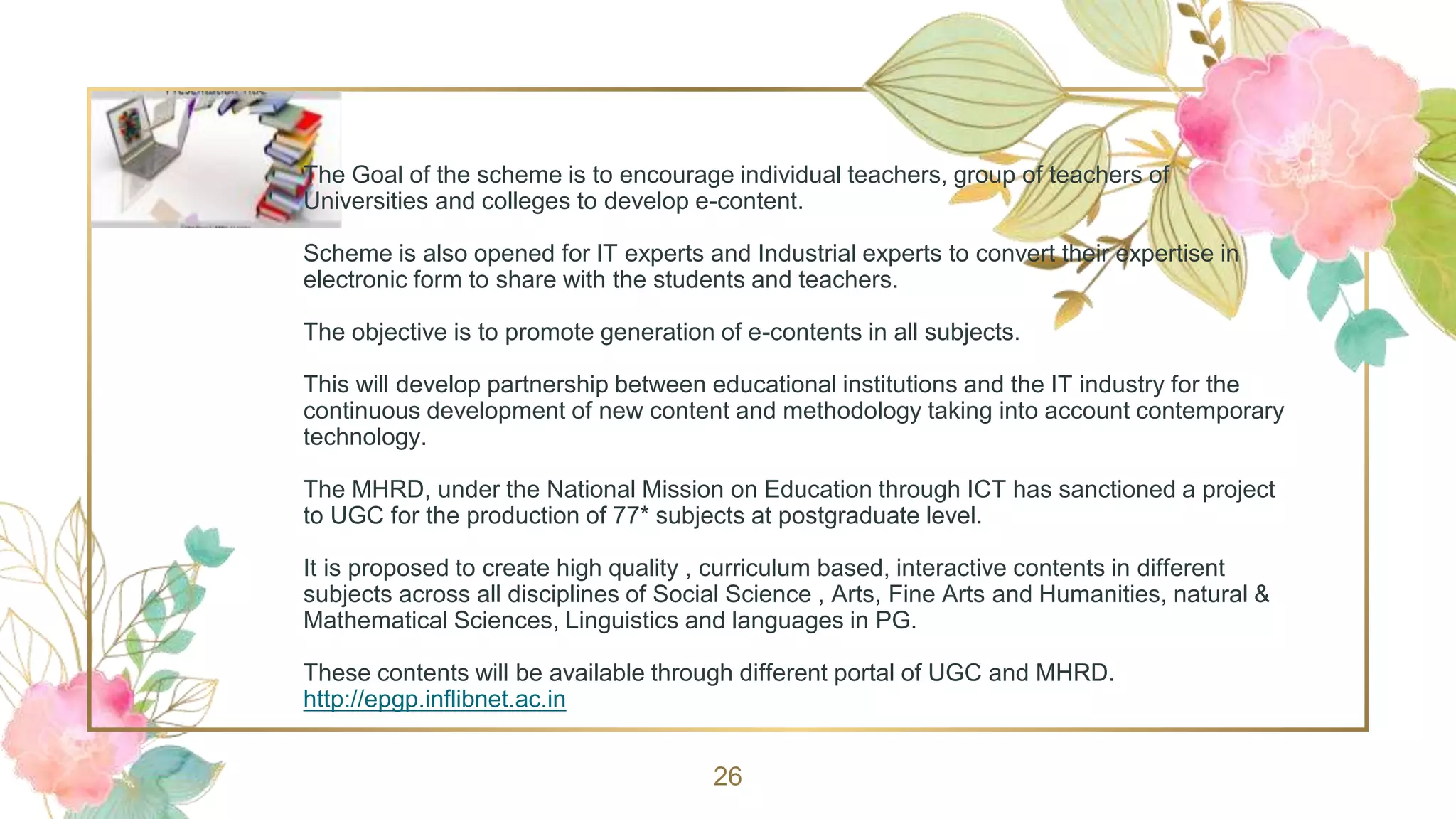 The Goal of the scheme is to encourage individual teachers, group of teachers of
Universities and colleges to develop e-content.
Scheme is also opened for IT experts and Industrial experts to convert their expertise in
electronic form to share with the students and teachers.
The objective is to promote generation of e-contents in all subjects.
This will develop partnership between educational institutions and the IT industry for the
continuous development of new content and methodology taking into account contemporary
technology.
The MHRD, under the National Mission on Education through ICT has sanctioned a project
to UGC for the production of 77* subjects at postgraduate level.
It is proposed to create high quality , curriculum based, interactive contents in different
subjects across all disciplines of Social Science , Arts, Fine Arts and Humanities, natural &
Mathematical Sciences, Linguistics and languages in PG.
These contents will be available through different portal of UGC and MHRD.
http://epgp.inflibnet.ac.in
26
 