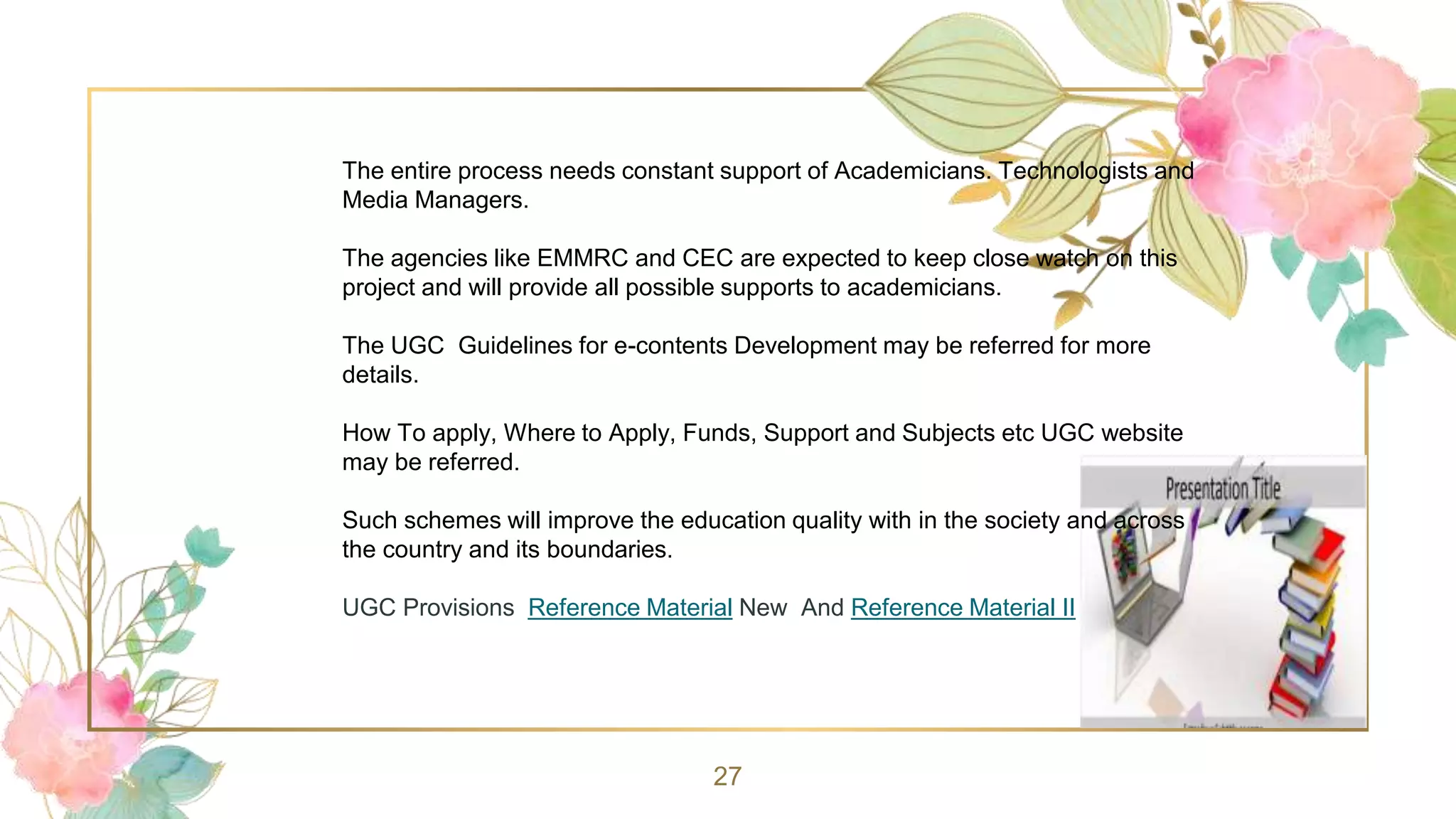 27
The entire process needs constant support of Academicians. Technologists and
Media Managers.
The agencies like EMMRC and CEC are expected to keep close watch on this
project and will provide all possible supports to academicians.
The UGC Guidelines for e-contents Development may be referred for more
details.
How To apply, Where to Apply, Funds, Support and Subjects etc UGC website
may be referred.
Such schemes will improve the education quality with in the society and across
the country and its boundaries.
UGC Provisions Reference Material New And Reference Material II
 