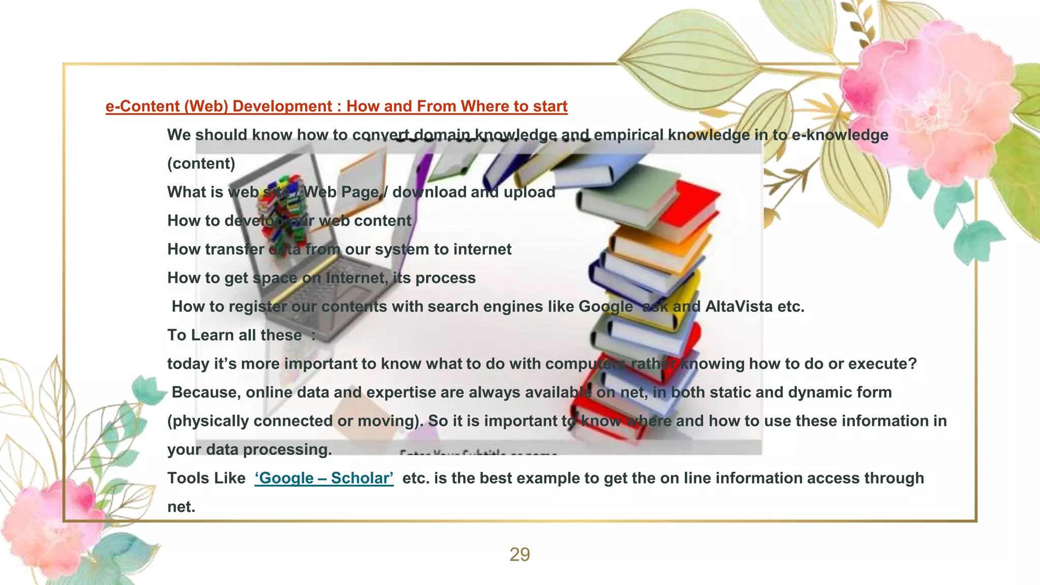 e-Content (Web) Development : How and From Where to start
We should know how to convert domain knowledge and empirical knowledge in to e-knowledge
(content)
What is web site / Web Page / download and upload
How to develop our web content
How transfer data from our system to internet
How to get space on Internet, its process
How to register our contents with search engines like Google ask and AltaVista etc.
To Learn all these :
today it’s more important to know what to do with computers rather knowing how to do or execute?
Because, online data and expertise are always available on net, in both static and dynamic form
(physically connected or moving). So it is important to know where and how to use these information in
your data processing.
Tools Like ‘Google – Scholar’ etc. is the best example to get the on line information access through
net.
29
 