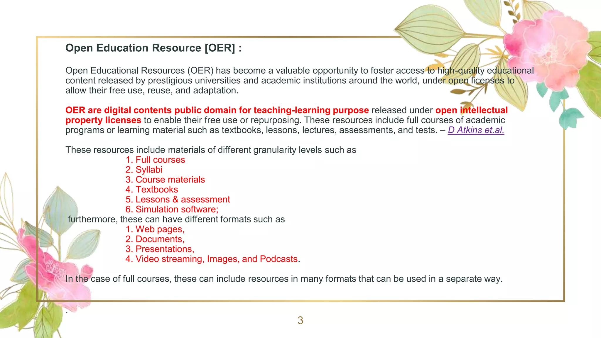 Open Education Resource [OER] :
Open Educational Resources (OER) has become a valuable opportunity to foster access to high-quality educational
content released by prestigious universities and academic institutions around the world, under open licenses to
allow their free use, reuse, and adaptation.
OER are digital contents public domain for teaching-learning purpose released under open intellectual
property licenses to enable their free use or repurposing. These resources include full courses of academic
programs or learning material such as textbooks, lessons, lectures, assessments, and tests. – D Atkins et.al.
These resources include materials of different granularity levels such as
1. Full courses
2. Syllabi
3. Course materials
4. Textbooks
5. Lessons & assessment
6. Simulation software;
furthermore, these can have different formats such as
1. Web pages,
2. Documents,
3. Presentations,
4. Video streaming, Images, and Podcasts.
In the case of full courses, these can include resources in many formats that can be used in a separate way.
.
3
 
