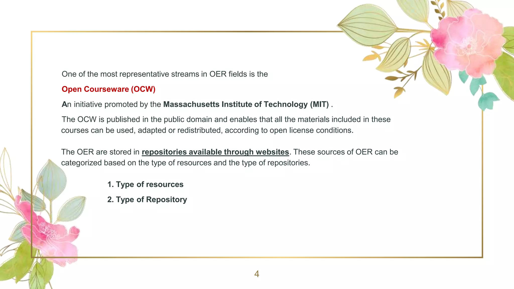 One of the most representative streams in OER fields is the
Open Courseware (OCW)
An initiative promoted by the Massachusetts Institute of Technology (MIT) .
The OCW is published in the public domain and enables that all the materials included in these
courses can be used, adapted or redistributed, according to open license conditions.
The OER are stored in repositories available through websites. These sources of OER can be
categorized based on the type of resources and the type of repositories.
1. Type of resources
2. Type of Repository
4
 