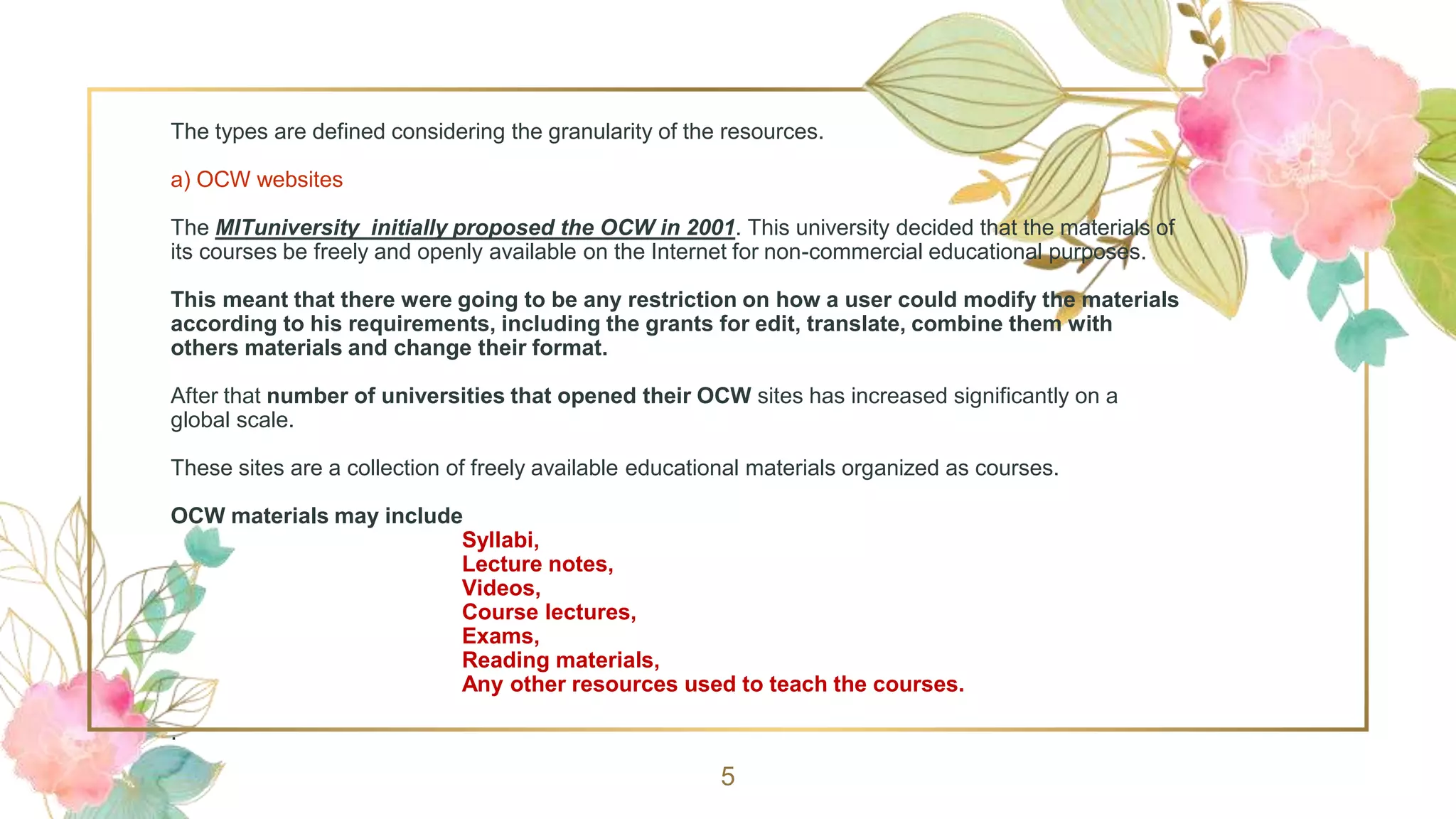 The types are defined considering the granularity of the resources.
a) OCW websites
The MITuniversity initially proposed the OCW in 2001. This university decided that the materials of
its courses be freely and openly available on the Internet for non-commercial educational purposes.
This meant that there were going to be any restriction on how a user could modify the materials
according to his requirements, including the grants for edit, translate, combine them with
others materials and change their format.
After that number of universities that opened their OCW sites has increased significantly on a
global scale.
These sites are a collection of freely available educational materials organized as courses.
OCW materials may include
Syllabi,
Lecture notes,
Videos,
Course lectures,
Exams,
Reading materials,
Any other resources used to teach the courses.
.
5
 