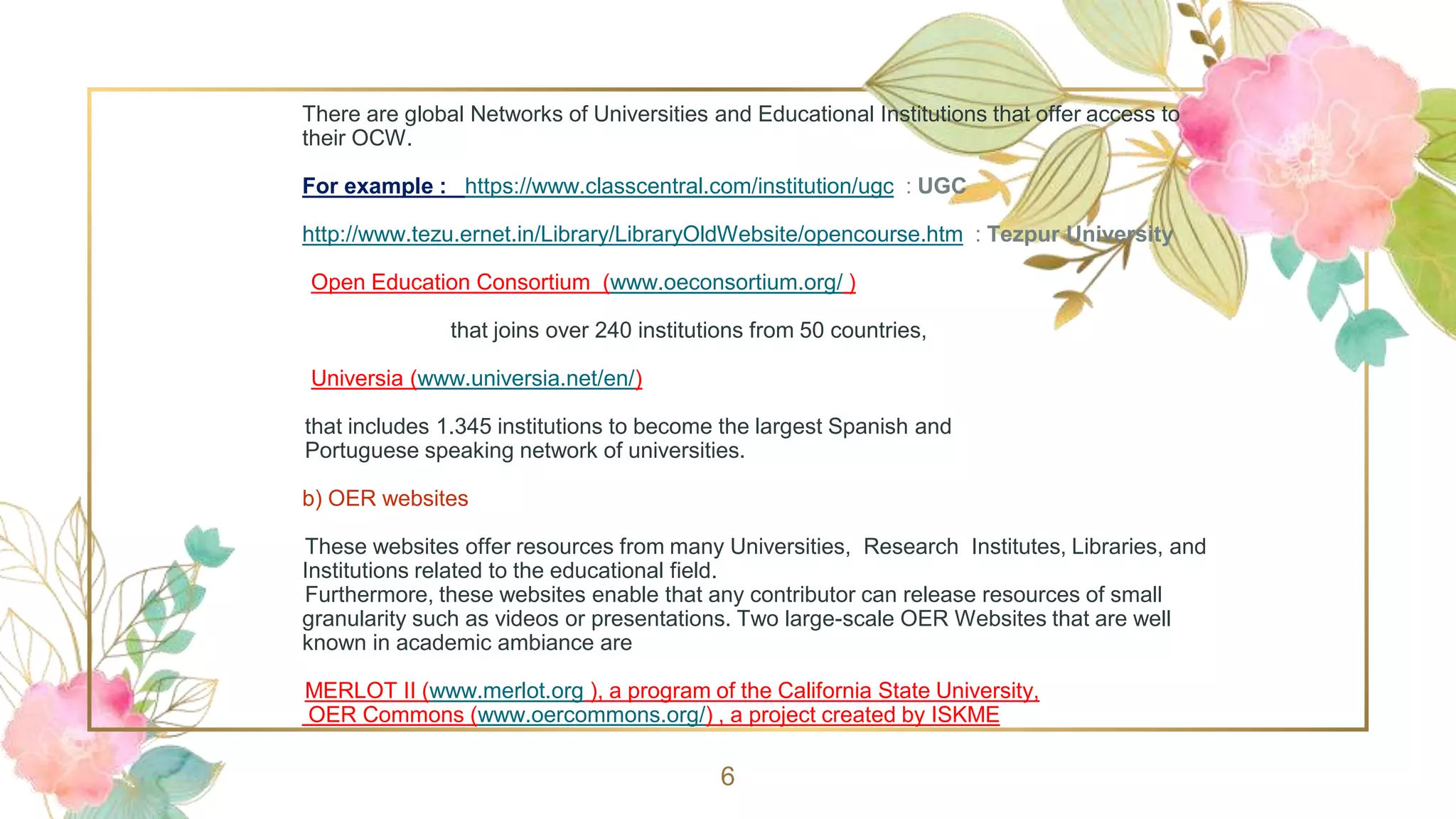 There are global Networks of Universities and Educational Institutions that offer access to
their OCW.
For example : https://www.classcentral.com/institution/ugc : UGC
http://www.tezu.ernet.in/Library/LibraryOldWebsite/opencourse.htm : Tezpur University
Open Education Consortium (www.oeconsortium.org/ )
that joins over 240 institutions from 50 countries,
Universia (www.universia.net/en/)
that includes 1.345 institutions to become the largest Spanish and
Portuguese speaking network of universities.
b) OER websites
These websites offer resources from many Universities, Research Institutes, Libraries, and
Institutions related to the educational field.
Furthermore, these websites enable that any contributor can release resources of small
granularity such as videos or presentations. Two large-scale OER Websites that are well
known in academic ambiance are
MERLOT II (www.merlot.org ), a program of the California State University,
OER Commons (www.oercommons.org/) , a project created by ISKME
6
 