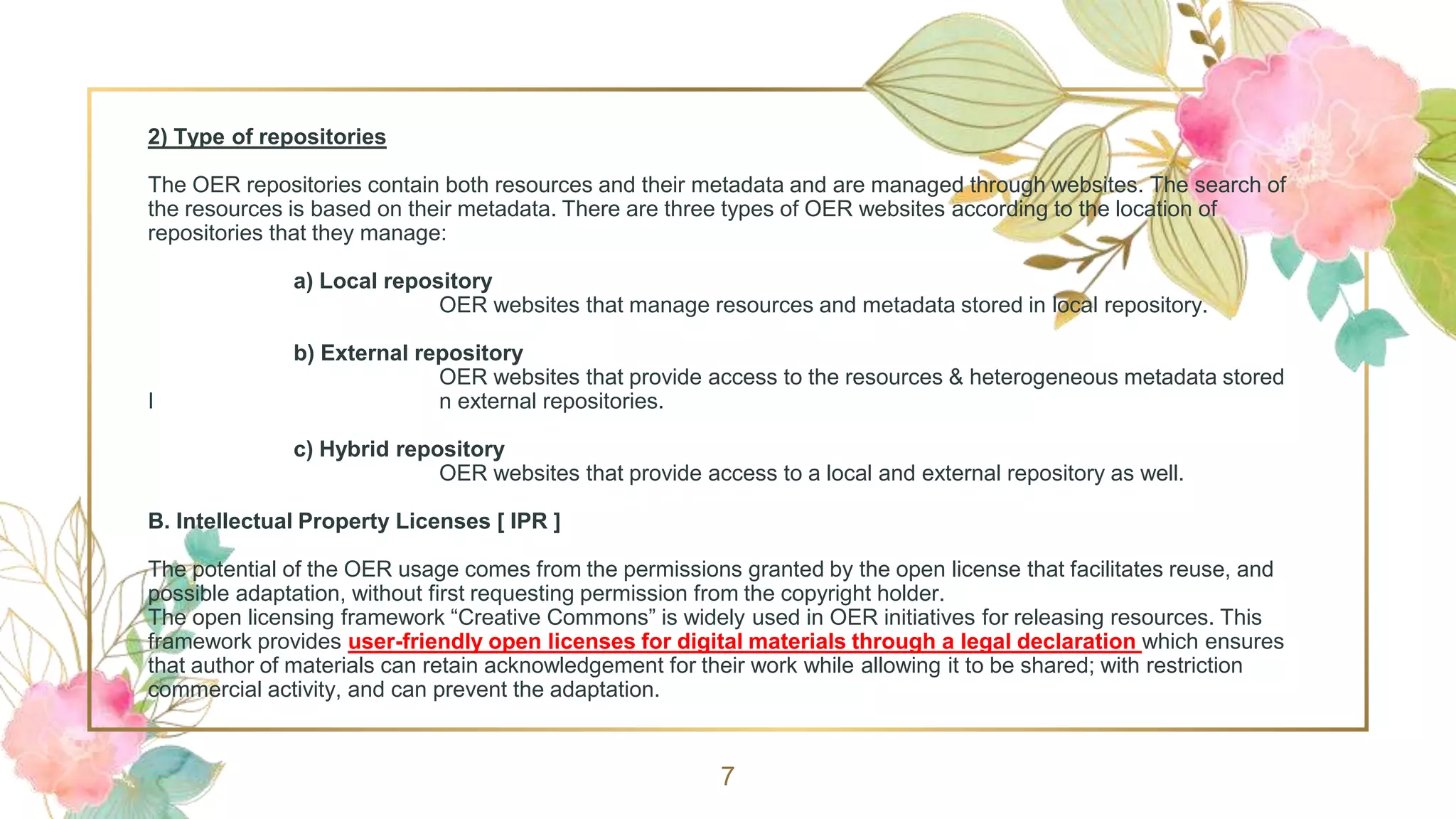 2) Type of repositories
The OER repositories contain both resources and their metadata and are managed through websites. The search of
the resources is based on their metadata. There are three types of OER websites according to the location of
repositories that they manage:
a) Local repository
OER websites that manage resources and metadata stored in local repository.
b) External repository
OER websites that provide access to the resources & heterogeneous metadata stored
I n external repositories.
c) Hybrid repository
OER websites that provide access to a local and external repository as well.
B. Intellectual Property Licenses [ IPR ]
The potential of the OER usage comes from the permissions granted by the open license that facilitates reuse, and
possible adaptation, without first requesting permission from the copyright holder.
The open licensing framework “Creative Commons” is widely used in OER initiatives for releasing resources. This
framework provides user-friendly open licenses for digital materials through a legal declaration which ensures
that author of materials can retain acknowledgement for their work while allowing it to be shared; with restriction
commercial activity, and can prevent the adaptation.
7
 