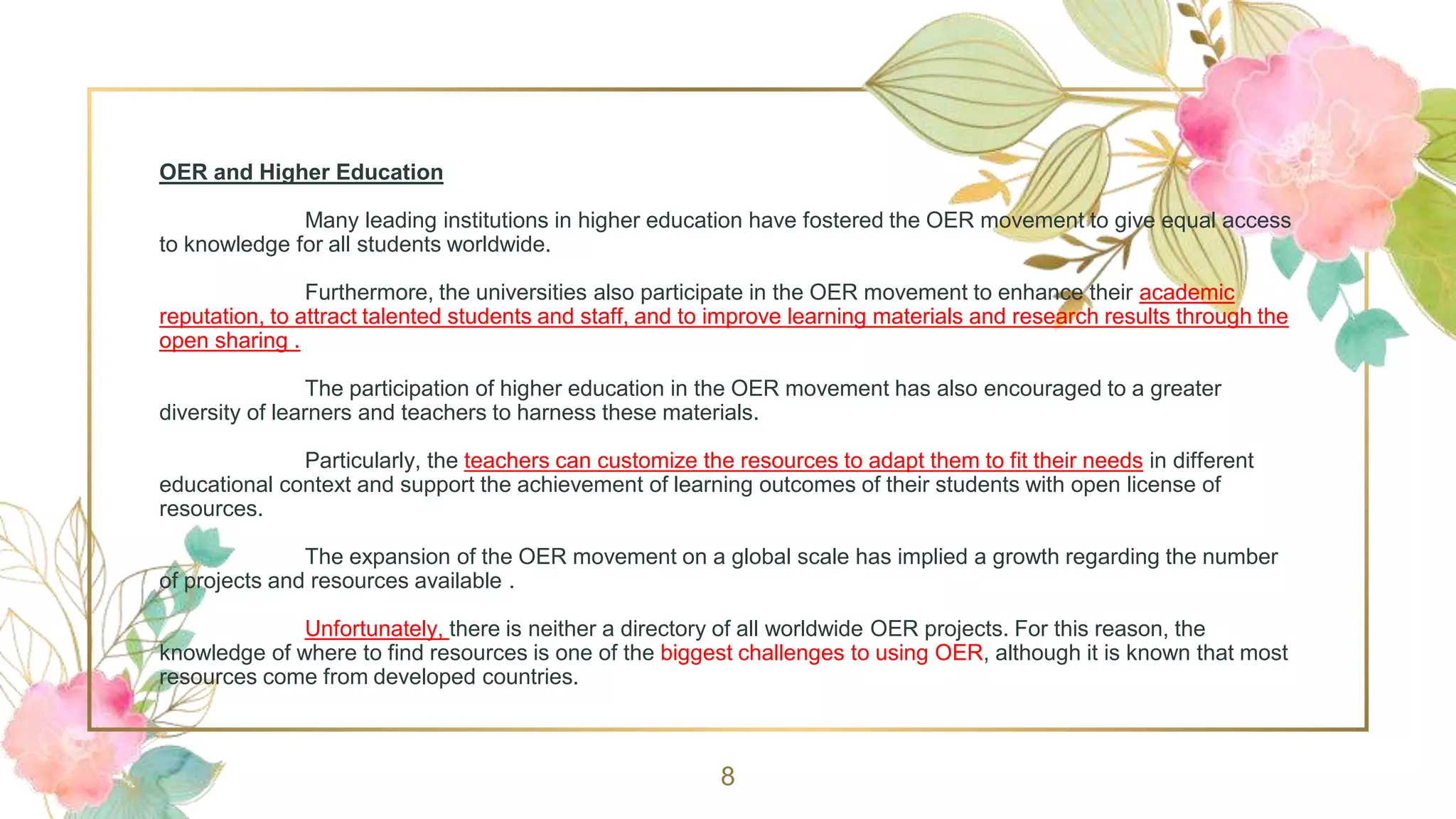 OER and Higher Education
Many leading institutions in higher education have fostered the OER movement to give equal access
to knowledge for all students worldwide.
Furthermore, the universities also participate in the OER movement to enhance their academic
reputation, to attract talented students and staff, and to improve learning materials and research results through the
open sharing .
The participation of higher education in the OER movement has also encouraged to a greater
diversity of learners and teachers to harness these materials.
Particularly, the teachers can customize the resources to adapt them to fit their needs in different
educational context and support the achievement of learning outcomes of their students with open license of
resources.
The expansion of the OER movement on a global scale has implied a growth regarding the number
of projects and resources available .
Unfortunately, there is neither a directory of all worldwide OER projects. For this reason, the
knowledge of where to find resources is one of the biggest challenges to using OER, although it is known that most
resources come from developed countries.
8
 