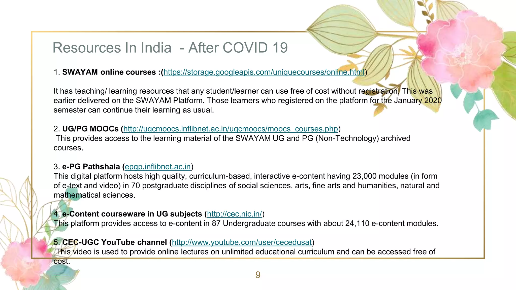Resources In India - After COVID 19
9
1. SWAYAM online courses :(https://storage.googleapis.com/uniquecourses/online.html)
It has teaching/ learning resources that any student/learner can use free of cost without registration. This was
earlier delivered on the SWAYAM Platform. Those learners who registered on the platform for the January 2020
semester can continue their learning as usual.
2. UG/PG MOOCs (http://ugcmoocs.inflibnet.ac.in/ugcmoocs/moocs_courses.php)
This provides access to the learning material of the SWAYAM UG and PG (Non-Technology) archived
courses.
3. e-PG Pathshala (epgp.inflibnet.ac.in)
This digital platform hosts high quality, curriculum-based, interactive e-content having 23,000 modules (in form
of e-text and video) in 70 postgraduate disciplines of social sciences, arts, fine arts and humanities, natural and
mathematical sciences.
4. e-Content courseware in UG subjects (http://cec.nic.in/)
This platform provides access to e-content in 87 Undergraduate courses with about 24,110 e-content modules.
5. CEC-UGC YouTube channel (http://www.youtube.com/user/cecedusat)
This video is used to provide online lectures on unlimited educational curriculum and can be accessed free of
cost.
 