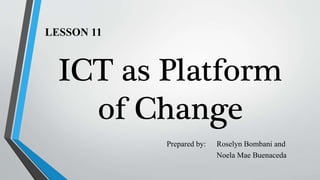 LESSON 11
ICT as Platform
of Change
Prepared by: Roselyn Bombani and
Noela Mae Buenaceda
 